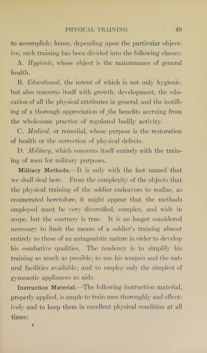 to accomplish; hence, depending upon tlie particular ol)ject- ive, such training; has heen divided into the following classes: A. Ihjg ieriic, whose object is the inaintenance of general health. B. Kducdtional, the intent of which is not only hygienic, hut also concerns itself with growth, development, the edu- cation of all the physical attributes in general, and the instill- ing of a thorough api)reciation of the benefits accruing from the wholesome practice of regulated bodily activity. C. Medical, or remedial, whose purpose is the restoration of health or the correction of physical defects. 1). Militari/, which concerns itself entirely with the train- ing of men for military pur})oses. Military Methods.—It is only with the last named that we shall deal here. From the com])lexity of the objects that the physical training of the soldier endeavors to realize, as enumerated heretofore, it might appear that the methods em])loyed must be very diversified, complex, and wide in scope, but the contrary is true. It is no longer considered necessary to limit the means of a soldier’s training almost entirely to those of an antagonistic nature in order to develop his combative qualities. The tendency is to sim])lify his training as much as possible; to use his weapoji and the nat- ural facilities available; and to employ only the simplest of gymnastic appliances as aids. Instruction Material.—The following instruction material, properly applied, is ample to train men thoroughly and effect- ively and to keep them in excellent physical condition at all times: 4