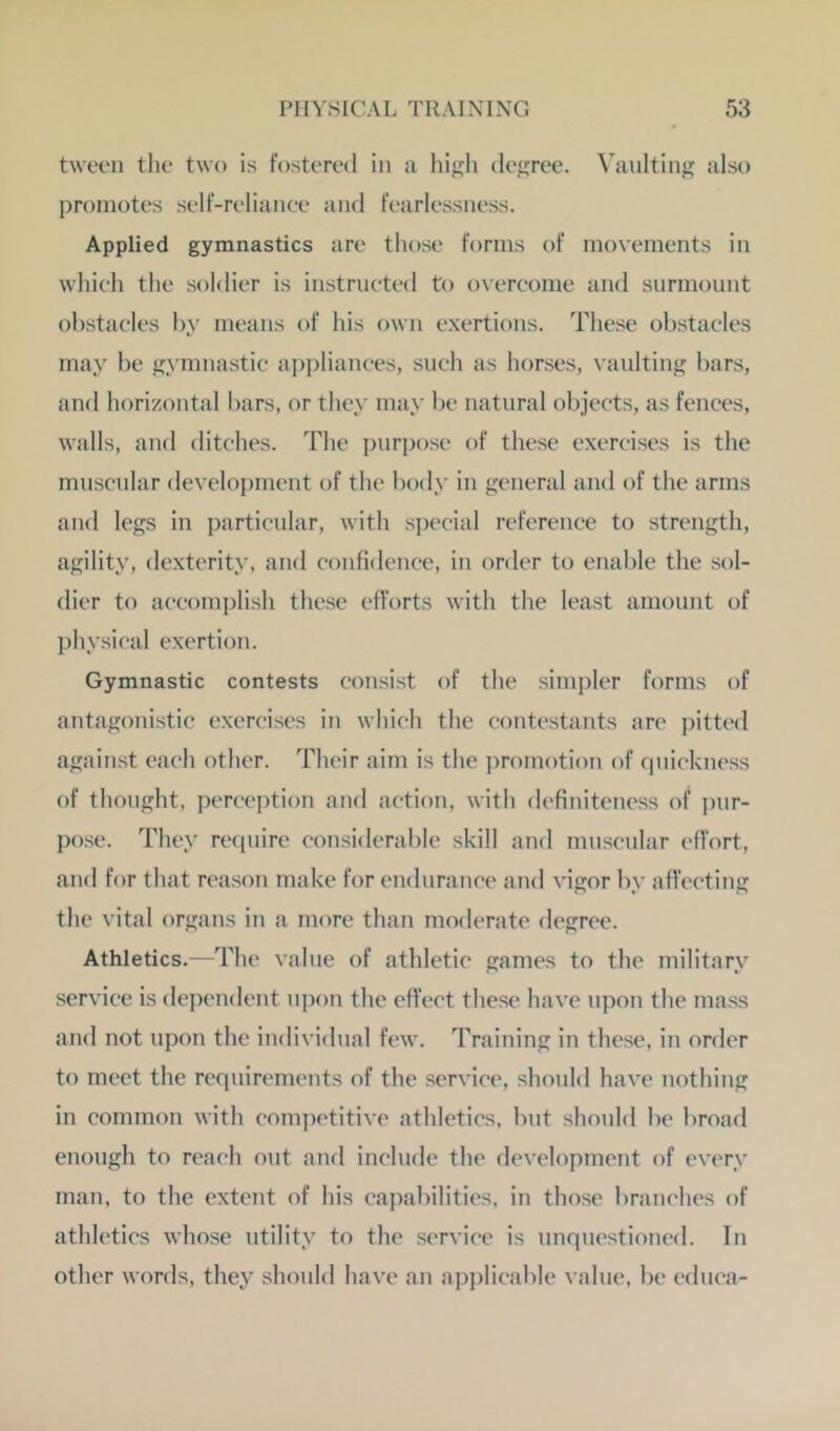 tween tlie two is fostered in a higli decree. Vaulting also promotes self-relianee and fearlessness. Applied gymnastics are those forms of movements in which the soldier is instrneted to overcome and surmount obstacles by means of his own exertions. These obstacles may be gymnastic ai)j)liances, such as horses, vaulting bars, and horizontal bars, or they may be natural objects, as fences, walls, and ditches. The purpose of these exercises is the muscular development of the body in general and of the arms and legs in particular, with special reference to strength, agility, dexterity, and confidence, in order to enable the sol- dier to accomplish these efforts with the least amount of ])hysical exertion. Gymnastic contests consist of the simpler forms of antagonistic exercises in which the contestants are pitted against each other. Their aim is the ])romotion of quickness of thought, perception and action, with definiteness of pur- pose. They require considerable skill and muscular effort, and for that reason make for endurance and vigor by affecting the vital organs in a more than moderate degree. Athletics.—The value of athletic games to the military service is dependent u|)on the effect these have upon the mass and not upon the individual few. Training in these, in order to meet the requirements of the service, should have nothing in common with competitive athletics, but should be broad enough to reach out and include the development of every man, to the extent of his capabilities, in those branches of athletics whose utility to the service is unquestioned. In other words, they should have an apjdicable value, be educa-