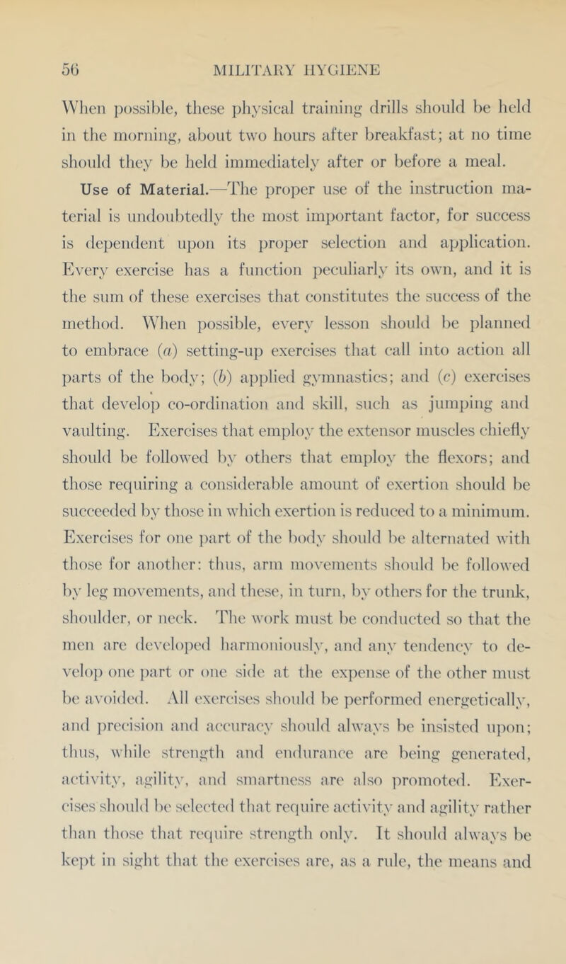 VVlien possible, tliese physical training drills should be held in the morning, about two hours after breakfast; at no time should they be held immediately after or before a meal. Use of Material.—The proi)er use of the instruction ma- terial is undoubtedly the most important factor, for success is dependent upon its proper selection an<l application. Every exercise has a function })eeuliarly its own, and it is the sum of these exercises that constitutes the success of the method. When possible, every lesson should be planned to embrace (n) setting-up exercises that call into action all parts of the body; (b) api)lied gymnastics; and (c) exercises that develop co-ordination and skill, such as jumping and vaulting. Exercises that employ the extensor muscles chiefly should be followed by others that employ the flexors; and those recpiiring a considerable amount of exertion should be succeeded by those in which exertion is reduced to a minimum. Exercises for one ])art of the body should be alternated with those for another: thus, arm movements should be followed by leg movements, and these, in turn, by others for the trunk, shoulder, or neck. The work must be conducted so that the men are develoix'd harmoniously, and any tendency to de- veloj) one i)art or one side at the expense of the other must be avoided. All exercises should be performed energetically, and precision and accuracy should always be insisted u])on; thus, while strength and eiuhirance are being generated, activity, agility, and smartness are also ])romoted. Exer- cises should be selected that require activity and agility rather than those that require strength only. It should always be kei)t in sight that the exercises are, as a rule, the means and