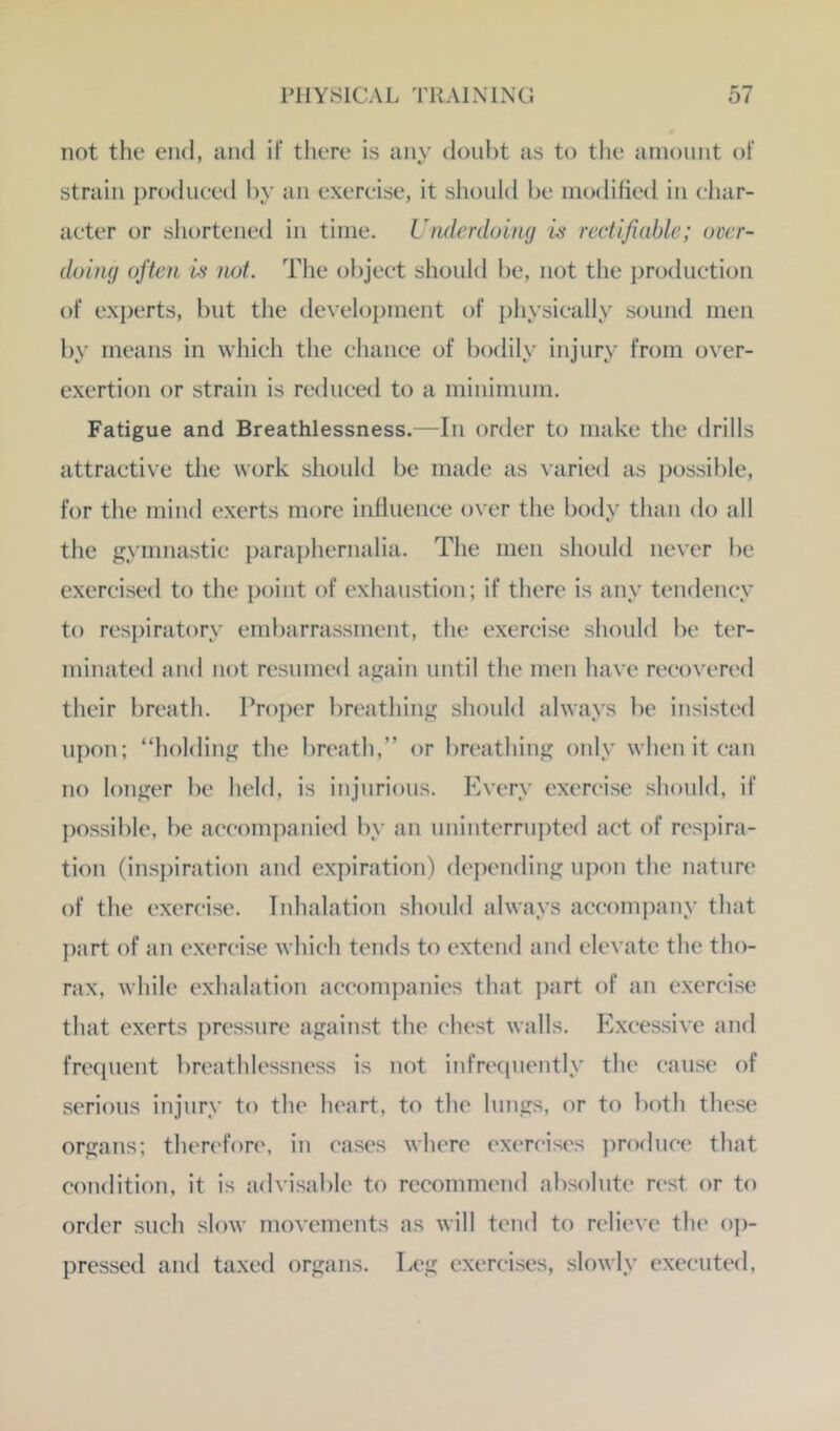 not the end, and if there is any doubt as to the amount of strain produced by an exercise, it should be modified in char- acter or shortened in time. Ufidcrdoing is rectifiable; over- doing often is not. The object should be, not the production of experts, but the de\'elopment of {)hysically sound men by means in which the chance of bodily injury from over- exertion or strain is reduced to a minimum. Fatigue and Breathlessness.—In order to make the drills attractive the work should be made as \aried as possible, for the mind exerts more influence over the body than do all the gymnastic paraphernalia. The men should never be exercised to the point of exhaustion; if there is any tendency to respiratory embarrassment, the exercise should be ter- minated and not resumed again until the men have recovered their breath. Proi)er breathing should always be insisted upon; “holding the breath,” or breathing only when it can no longer be held, is injurious. Every exercise should, if possible, be accompanied by an uninterrujRed act of respira- tion (inspiration and expiration) depending u})on the nature of the exercise. Inhalation should always accompany that ])art of an exercise which tends to extend and elevate the tho- rax, while exhalation accomj^anies that jxirt of an exercise that exerts pressure against the chest walls. Excessive and frequent breathlessness is not infrequently the cause of serious injury to the heart, to the lungs, or to both these organs; therefore, in eases where exen'ises produce that condition, it is advisable to recommend absolute rest or to order such slow movements as will tend to relieve the o])- pressed and taxed organs. Leg exercises, slowly executed,