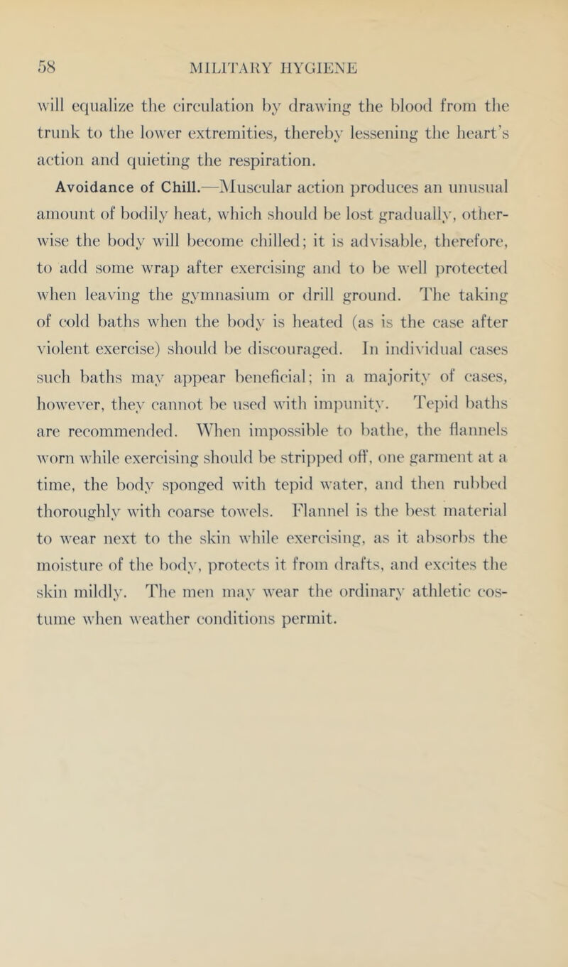 will equalize the eireulation by drawing the blood from the trunk to the lower extremities, thereby lessening the heart’s aetion and quieting the respiration. Avoidance of Chill.—]Muscular action produces an unusual amount of bodily heat, which should be lost gradually, other- wise the body will become dulled; it is advisable, therefore, to add some wrap after exercising and to be well i)rotec‘ted when leaving the gymnasium or drill ground, d'he taking of cold baths when the body is heated (as is the case after ^’iolent exercise) should be discouraged. In individual cases such baths may appear beneficial; in a majority of cases, however, they cannot be used with im])unity. Te])id baths are recommended. When impossible to bathe, the flannels worn while exercising should be stripped off, one garment at a time, the body sponged with tepid water, and then rubbed thoroughly with coarse towels. Idannel is the best material to wear next to the skin while exercising, as it absorbs the moisture of the body, ])rotects it from drafts, and excites the skin mildly. The men may wear the ordinary athletic cos- tume when weather conditions permit.