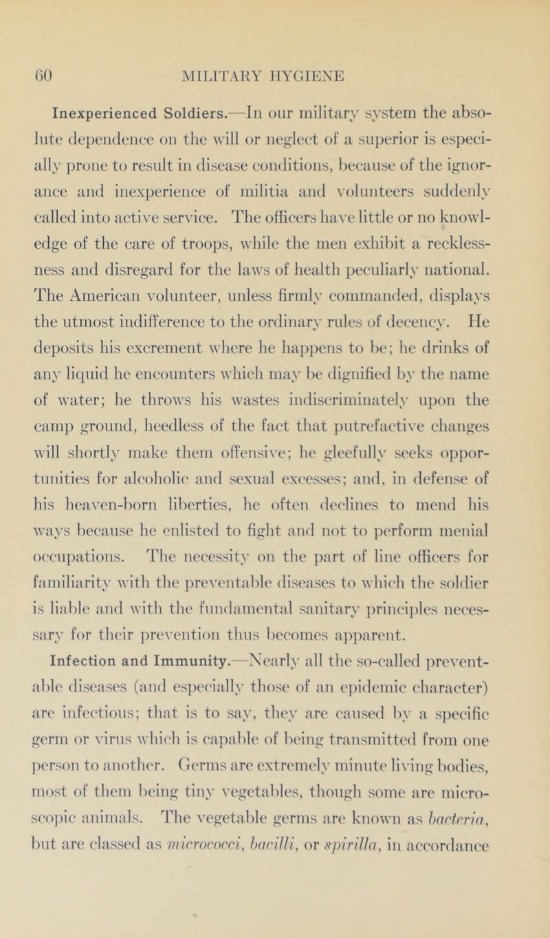 Inexperienced Soldiers.—In our military system the abso- lute (lepeiideiiee on the will or nef^leet of a superior is esj)eei- ally prone to result in disease conditions, because of the ignor- ance and inexperience of militia and volunteers suddenly called into active service. The officers have little or no knowl- edge of the care of troops, while the men exhibit a reckless- ness and disregard for the laws of health peculiarly national. The American volunteer, unless firmly commanded, displays the utmost indifference to the ordinarv rules of decencv. He deposits his excrement where he hai)pens to be; he drinks of any liquid he encounters which may be dignified by the name of water; he throws his wastes indiscriminately upon the camp ground, heedless of the fact that j^utrefactive changes will shortly make them offensive; he gleefully seeks oppor- tunities for alcoholic and sexual excesses; and, in defense of his heaven-born liberties, he often declines to mend his ways because he enlisted to fight and not to perform menial occupations. The necessity on the part of line officers for familiarity with the ])reventable diseases to which the soldier is liable and with the fundamental sanitary ])rinci])les neces- sary for their ])revention thus becomes ap])arent. Infection and Immunity.—Nearly all tlie so-called prevent- able diseases (and especially those of an epidemic character) are infectious; that is to say, they are caused by a s])ecific germ or virus which is capable of being transmitted from one ])erson to another, (lerms are extremely minute living bodies, most of them being tiny vegetables, though some are micro- sco])ic animals. The vegetable germs are known as hncfrria, but are classed as mirrococci, haciUl, or ffpirilln, in accordance