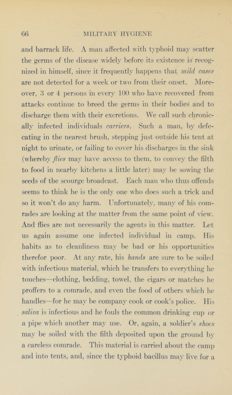 and barrack life. A man affected w ith ty])lioid may scatter the germs of the disease widely before its existence is recog- nized in himself, since it freciuently ha])i)ens that mild cases are not detect'd for a week or two from their onset. INlore- over, 3 or 4 ])ersons in every 100 who lun'e recovered from attacks continue to breed the germs in their bodies and to discharge them with their excretions. We call such chronic- ally infected individuals carriers. Such a man, by defe- cating in the nearest brush, stepping just outside his tent at night to urinate, or failing to cover his discharges in the sink (whereby flies may liax e access to them, to convey the filth to food in nearby kitchens a little later) may be sowing the seeds of the scourge broadcast. Each man who thus offends seems to think he is the only one who does such a trick and so it won’t do any harm. Unfortunately, many of his com- rades are looking at the matter from the same point of view. And flies are not necessarily the agents in this matter. Let us again assume one infected individual in cam]). Mis habits as to cleanliness may be bad or his opportunities therefor poor. At any rate, his haruls are sure to be soiled with infectious material, which he transfers to everything he touches—clothing, bedding, towel, the cigars or matches he proffers to a comrade, and even the food of others which he handles—for he may be company cook or cook’s police. Mis salira is infectious and he fouls the common drinking cup or a pipe which another may use. Or, again, a soldier’s shoes may be soiled with the filth de])osited upon the ground by a careless comrade. This material is carried about the cam]) and into tents, and, since the typhoid bacillus may live for a