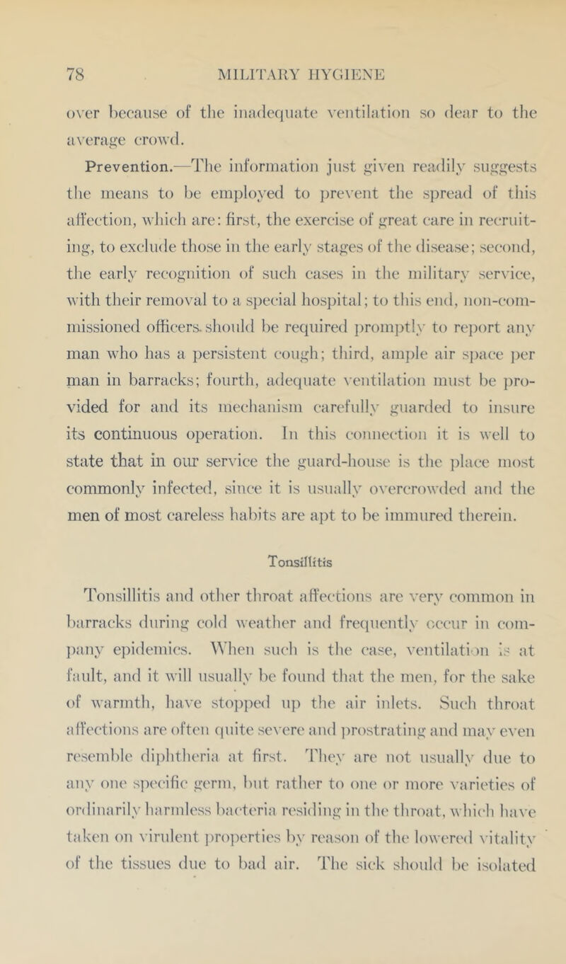 over ])ceaiise of tlic inadequate ventilation so dear to the a\’erage erowd. Prevention.—The information just given readily suggests the means to he employed to ])revent the spread of this affeetion, whieh are: first, the exereise of great eare in reeruit- ing, to exelude those in the early stages of the disease; seeond, the early reeognition of such eases in the military service, vith their removal to a special hospital; to this end, non-com- missioned officers, should be required promjRly to re])ort any man who has a persistent cough; third, am])le air si)aee ])er man in barracks; fourth, adequate ventilation must be i^ro- vided for and its meehanism carefully guarded to insure its continuous operation. In this eojineetion it is well to state that in our ser\'iee the guard-house is the ])laee most commonly infected, since it is usually overcrowded and the men of most careless habits are aj)t to be immured therein. Tonsillitis Tonsillitis and other throat affections are very common in barracks during cold weather and frequently occur in com- pany epidemics. \Vhen such is the case, ventilati )n is at fault, and it will usually })e found that the men, for the sake of warmth, have sto])ped up the air inlets. Such throat affections are often ciuite severe and ])rostrating and may even resemble dii)htheria at first. They are not usually due to any oiu' specific germ, bnt rather to one or more varieties of ordinarily harmless bacteria residing in the throat, which have taken on virulent ])ro])erties by reason of the lowered vitality of the tissues due to bad air. The sick sliould be isolated