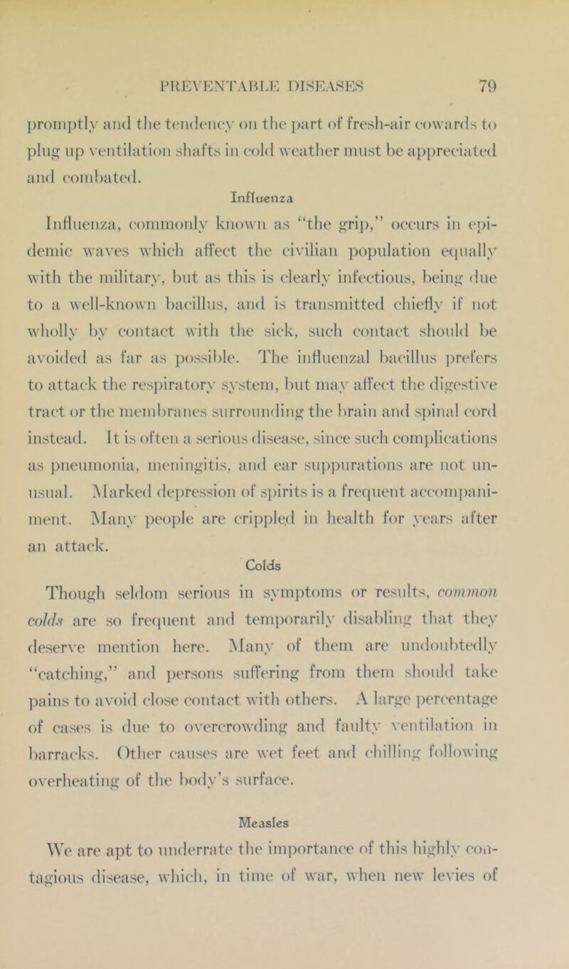 |)r<)nij)tly and the tiaideiiey on the part of fresh-air cowards to pln^ up ventilation sliafts in cold weather must he api)reciated and conil)ate<l. Influenza Influenza, coininonly known as “the ^rij),’’ occurs in epi- demic waves which affect the civilian population ecpially with the military, but as this is clearly infectious, heinj; due to a well-known bacillus, and is transmitted chiefly if not whollv bv contact with the sick, such contact should be avoided as far as possible. The influenzal bacillus pn'fers to attack the resj)iratory system, but may affect the difjestive tract or the membranes surroundin'? the brain and spinal cord instead. It is often a serious disease, since such comi)lications as pneumonia, meninj?itis, and ear sui)pnrations are not un- usnal. Marked depre.ssion of spirits is a frequent accom])ani- ment. iMany ptH)ple are cripi)led in health for years after an attack. Colds Though seldom serious in symptoms or results, common cohh are so frequent and temporarily disabling that they deserve mention here. Many of them are undoubtedly “catching,” and persons suffering from them should take pains to avoid close contact with others. A large percentage of cases is due to overcrowding and faulty ventilation in barracks. Other cau.ses are wet feet and chilling following overheating of the body’s surface. Measles We are apt to underrate the importance (d this highly con- tagious disease, which, in time of war, when new levies of