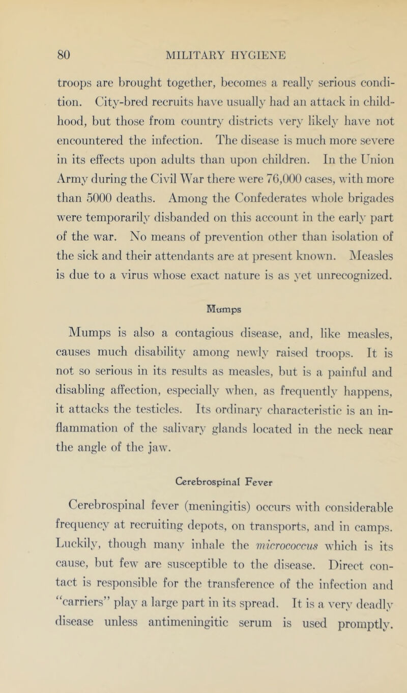 tr()(){)s are brought together, becomes a really serious condi- tion. City-bred recruits have usually had an attack in child- hood, but those from country districts \’ery likely have not encountered the infection. The disease is much more severe in its effects upon adults than upon children. In the Union Army during the Civil War there were 76,000 cases, with more than 5000 deaths. Among the Confederates whole brigades were temporarily disbanded on this account in the early part of the war. No means of prevention other than isolation of the sick and their attendants are at j^resent known. Measles is due to a virus whose exact nature is as yet unrecognized. Mumps Mumps is also a contagious disease, and, like measles, causes much disability among newly raised troo])s. It is not so serious in its results as measles, but is a i)ainful and disabling affection, especially when, as frequently happens, it attacks the testicles. Its ordinary characteristic is an in- flammation of the salivary glands located in the neck near the angle of the jaw. Cerebrospinal Fever Cerebrospinal fever (meningitis) occurs with considerable frequency at recruiting depots, on transports, and in camps. Luckily, though many inhale the micrococnis which is its cause, but few are susceptible to the disease. Direct con- tact is responsible for the transference of the infection and “carriers” play a large part in its spread. It is a very deadly disease unless antimeningitic serum is used promptly.