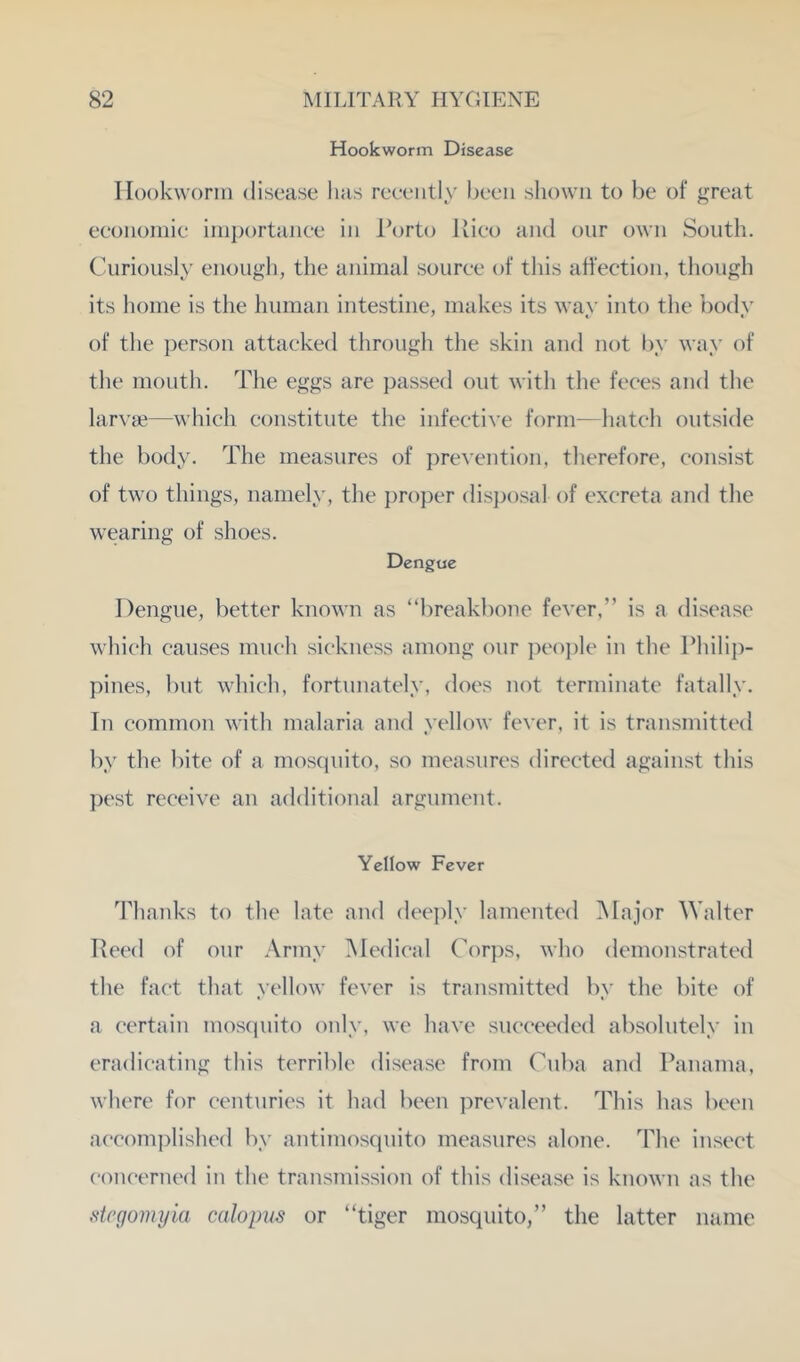 Hookworm Disease Ilookworin disease lias recently been shown to be of great economic importance in Torto Ivico and onr own South. Curiously enough, the animal source of this affection, though its home is the human intestine, makes its way into the ’oody of the person attacked through the skin and not liy way of the mouth. The eggs are passed out with the feces and the larvae—which constitute the infective form—hatch outside the body. The measures of prevention, therefore, consist of two things, namely, the proper disjiosal of excreta and the wearing of shoes. Dengae Dengue, better known as “breakbone fever,” is a disease which causes much sickness among our peojile in the Philij:)- pines, but which, fortunately, does not terminate fatally. In common with malaria and yellow fever, it is transmitted by the bite of a mosquito, so measures directed against this pest receive an additional argument. Yellow Fever Thanks to the late and deejil^' lamented ]\Iajor Walter Heed of our Army Medical Corps, who demonstrated the fact that yellow fever is transmitted by the bite of a certain mosquito only, we have succeeded absolutely in eradicating this terrible disease from Cuba and Panama, where for centuries it had been prevalent. This has been accom])lished by antimosquito measures alone. The insect concerned in the transmission of this disease is known as the dcgomyia calopus or “tiger mosquito,” the latter mime