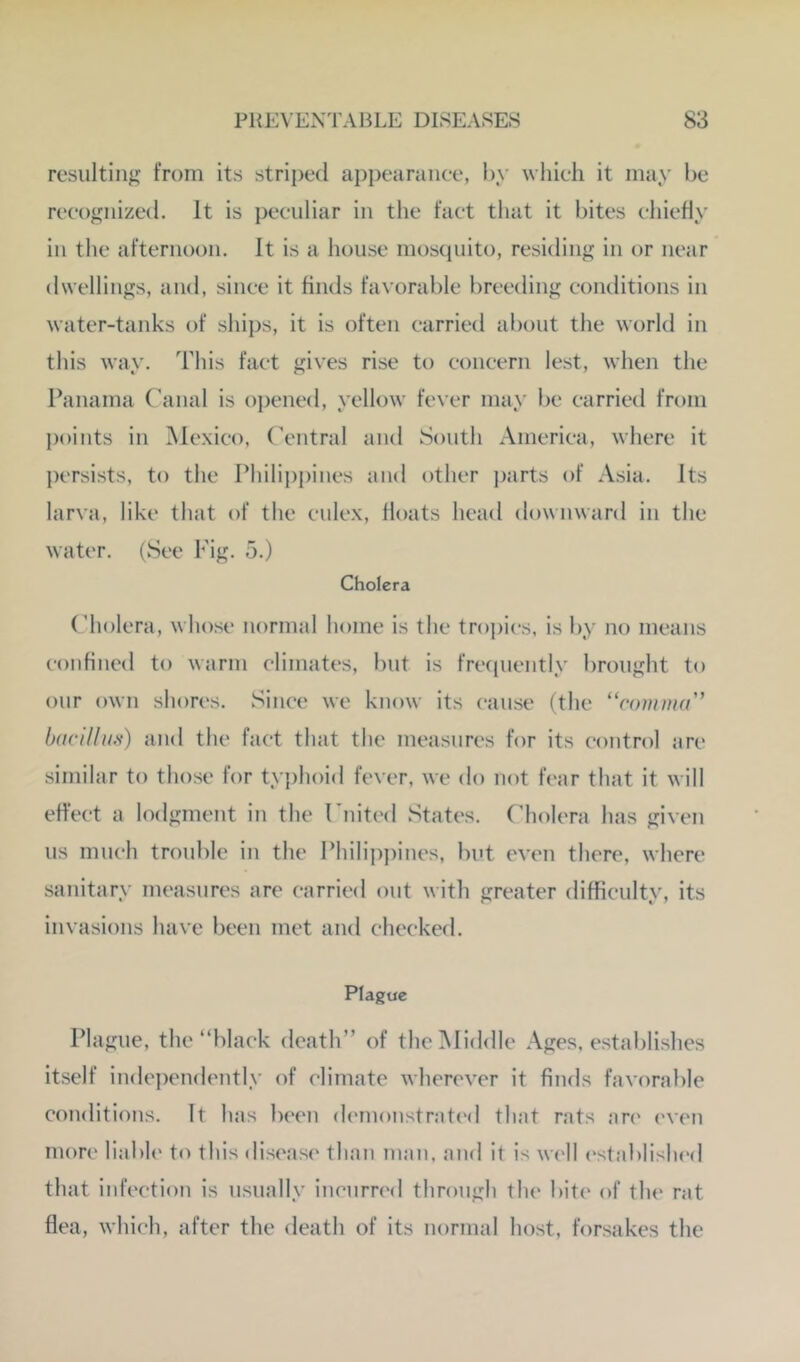 resulting from its striped appearance, by which it may be recognized. It is peculiar in the fact that it bites chiefly in the afternoon. It is a house mosquito, residing in or near dwellings, and, since it finds favorable breeding conditions in water-tanks of ships, it is often carried about the world in this way. This fact gives rise to concern lest, when tlie Panama Canal is oj^ened, yellow fever may be carried from points in Mexico, Central and South America, where it persists, to the Philippines and other ])arts of A.sia. Its larva, like that of the culex, floats head downward in the water. (See Fig. 5.) Cholera (’holera, whose normal home is the tropics, is by no means confined to warm climates, but is frecpiently brought to our own shores. Since we know its cause (the “comma'’ baciUm) and the fact that the measures for its control arc similar to those for tyj)hoid fever, we do not fear that it will effect a lodgment in the Cnited States. Cholera has given us much trouble in the Philip])ines, but even there, where sanitary measures are carried out with greater difficulty, its invasions have been met and checked. Plague Plague, the “black death” of the]Middle Ages, establishes itself independently of climate wherever it finds favorable coiulitions. It has been demonstratc'd that rats an' ('ven more liable to this disease than man, and it is w('ll established that infection is usually ineurn'd through the bite of the rat flea, which, after the death of its normal host, forsakes the