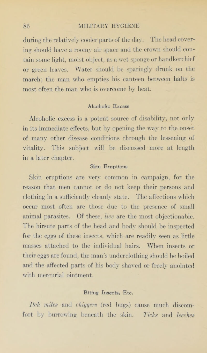 duriiij;' the rcluti\'(,‘ly cooler j)jirts of tlic day. Tlic head cover- ing should have a roomy air space and tlie crown should con- tain sonic light, moist object, as a wet sponge or handkerchief or green h'aAcs. Water should be sjiaringly drunk on the march; the man who em})ties his canteen lietween halls is most often the man who is ox ercome by heat. Alcoholic Excess Alcoholic excess is a potent source of disability, not only in its immediate effects, but by o])ening the way to the onset of many other disease conditions through the lessening of vitality. This subjeet will be discussed more at length in a later ehapter. Skin Eruptions Skin eruptions are very common in campaign, for the reason that men cannot or do not kee]) their ])ersons and clothing in a sufficiently cleanly state. The affections which occur most often are those due to the presenee of small animal i)arasites. Of the.se, Jicc are the most objectionable. The hirsute ])arts of the hea<l and body should l)e ins])ected for the eggs of these insects, which are readily seen as little masses attached to the individual hairs. Wlien insects or their eggs are found, the man’s underclothing should be boiled and the affected parts of his body shaved or freely anointed with mercurial ointment. Biting Insects, Etc. Itch miics and chiqgrrs (red bugs) cause much discom- fort l)y burrowing beneath the skin. 7’/c/-.<f an<l IrcrJirs'