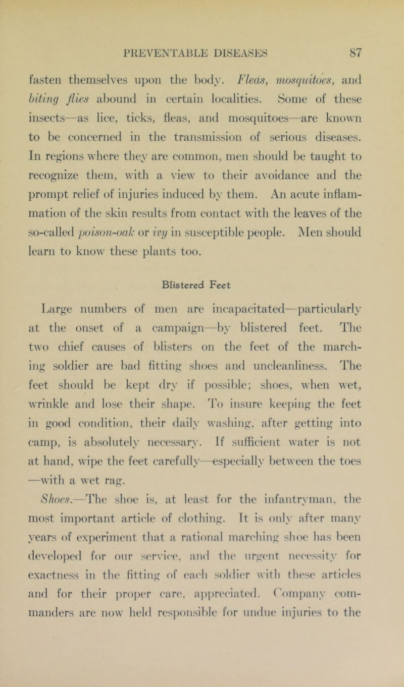 fasten themselves upon tlie laxly. Fleas, mosquitoes, and bitiuq Jlies abound in certain localities. Some of these insects—as lice, ticks, fleas, and moscpiitoes—are known to be concerned in the transmission of serious diseases. In regions where they are common, men should be taught to recognize them, with a view to their avoidance and the prompt relief of injuries induced by them. An acute inflam- mation of the skin results from contact with the leaves of the so-called poisou-oak or ivy in susce])tible peo])le. i\Ien should learn to know these plants too. Blistered Feet Large numbers of men are incapacitated—particularly at the onset of a camjjaign—l)y blistered feet. The two chief causes of blisters on the feet of the march- ing soldier are bad fitting shoes and uncleanliness. The feet should be kept dry if possible; shoes, when wet, wrinkle and lose their shape. To insure kee])ing the feet in good condition, their daily washing, after getting into cam]), is absolutely necessary. If .sufficient water is not at hand, wipe the feet carefully—especially between the toes —with a wet rag. Shoes.—The shoe is, at least for the infantryman, the most important article of clothing. It is only after many years of experiment that a rational marching shoe has been develo])ed for our service, and the urgent lu'cessity for exactness in the fitting of (‘ach sohlier with these articles and for their j)roper care, a])preciated. ('ompany com- manders are now held responsible for undue injuries to the