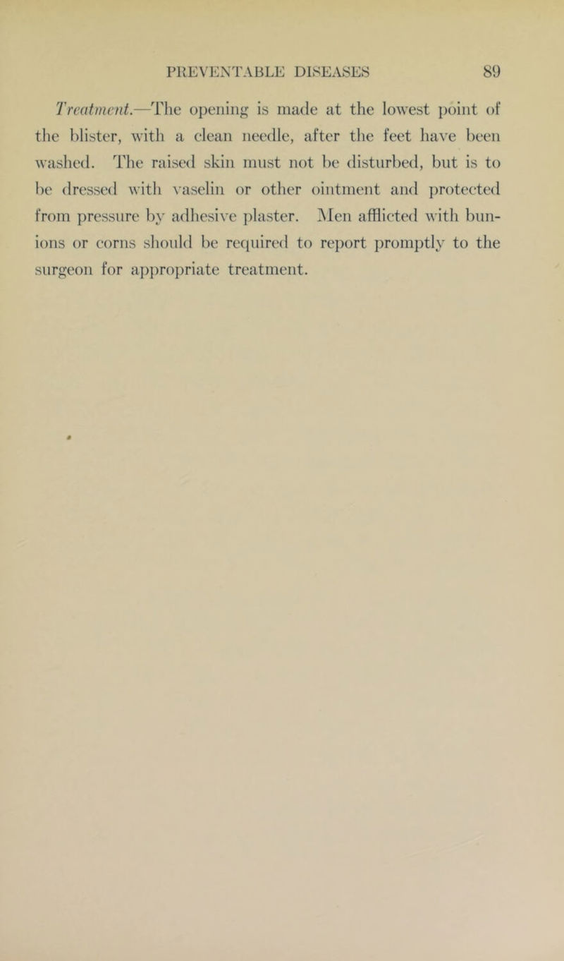 Treatment.—opening is made at the lowest point of the blister, with a clean needle, after the feet have been washed. The raised skin must not be disturbed, but is to be dressed with vaselin or other ointment and protected from pressure by adhesive i)laster. ^len afflicted with bun- ions or corns should be recpiired to rei)ort promptly to the surgeon for appro})riate treatment.