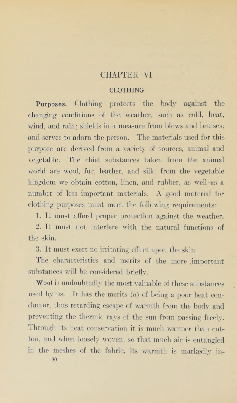 CHAITER VI CLOTHING Purposes.—Clothing protects the body against the changing conditions of the weather, such as cold, heat, wind, and rain; shields in a measure from blows and bruises; and serves to adorn the person. The materials used for this purpose are derived from a ^’ariety of sources, animal and \'egetable. The chief substances taken from the animal world are wool, fur, leather, and silk; from the vegetable kingdom we obtain cotton, linen, and rubber, as well as a number of less important materials. A good material for clothing purj)oses must meet the following requirements: 1. It must afford ])ro])er ])rotcction against the weather. 2. It must not interfere with the natural functions of the skin. d. It must exert no irritating effect upon the skin. The characteristics and merits of the more .important substances will be considered briefly. Wool is undoubtedly the most valuable of these substances used by us. It has the merits (a) of being a ])oor heat con- ductor, thus retarding escape of warmth from the body and ])reventing the thermic rays of the sun from ])assing freely. Through its heat conservation it is much warmer than cot- ton, and when loosely woven, so that much air is entangled in the meshes of the fabric, its warmth is markedly in-