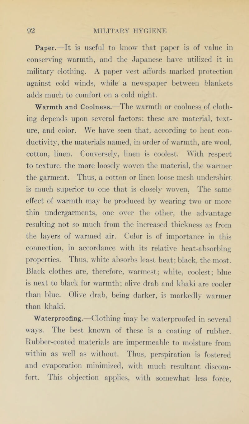 Paper.—It is useful to know that ])a|)er is of value in eoiiserviiig wannth, and the Japanese liave utilized it in military clothing. A ])a])er vest affords marked ])roteetion against cold winds, while a newspa])er between blankets adds mueh to comfort on a cold night. Warmth and Coolness.—The warmth or coolness of cloth- ing depends upon several factors: these are material, text- ure, and color. We have seen that, according to heat con- ductivity, the materials named, in order of warmth, are wool, cotton, linen. Conversely, linen is coolest. With res])ect to texture, the more loosely woven the material, the warmer the garment. Thus, a cotton or linen loose mesh undershirt is much superior to one that is closely woven. The same effect of warmth may be produced by wearing two or more thin undergarments, one over the other, the advantage resulting not so much from the increased thickness as from the layers of warmed air. Color is of imj^ortance in this connection, in accordance with its relative heat-absorbing ])roj)erties. Thus, white absorl^s least heat; black, the most. Black clothes arc, therofore, warmest; white, coolest; ])hie is next to black for warmth; olive drab and khaki are cooler than blue. Olive drab, being darker, is markedly warmer than khaki. Waterproofing.—Clothing may be waterproofed in several ways. The best known of these is a coating of rub!per. Rubber-coated materials are impermeable to moisture from within as well as without. Thus, pers])iratiou is fostered and evaporation minimized, with much resultant discom- fort. This objection apjplies, with somewhat less force.