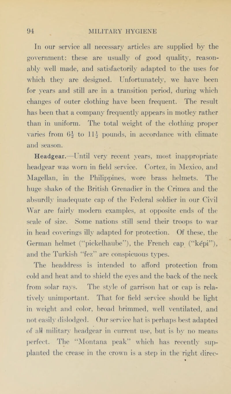 111 our service all necessary articles are siijiiilied by the ^aivernnient: these are usually of good ciuality, reason- ably well made, and satisfactorily adapted to the uses for which they are designed. Unfortunately, we have been for years and still are in a transition period, during which changes of outer clothing have been frequent. The result has been that a company freipiently a])])ears in motley rather than in uniform. The total weight of the clothing proper \aries from G| to 113- pounds, in accordance with climate and season. Headgear.—Until very recent years, most inajijirojiriatc headgear was worn in field service. Cortez, in Mexico, and Magellan, in the Philijipines, wore brass helmets. The huge shako of the British (irrenadier in the Crimea and the absurdly inadecpiate ca]) of the Federal soldier in our Ci^•il War arc fairly modern exam])les, at oj)j)osite ends of the scale of size. wSome nations still send their trooj)s to Avar in head coverings illy adapted for ])rotection. Of these, the Ciermaii helmet (“i)ickelhanbe”), the French cap (“kepi”), and the Turkish “fez” are cons])icnons types. The headdress is intemled to afford protection from cold and heat and to shield the eyes and the back of the neck from solar rays. The style of garrison hat or caj) is rela- tiA^ely unimportant. That for field service should be light in Aveight and c(dor, broad brimmed, Avell ventilated, and not easily dislodgi'd. Our service hat is ])('rha])s Ix'st adajRed of all military headgear in curnait use, but is by no means jM'rfect. The “Montana peak” Avhich has recently su])- planted the crease in the croAvn is a stc]) in the right direc-