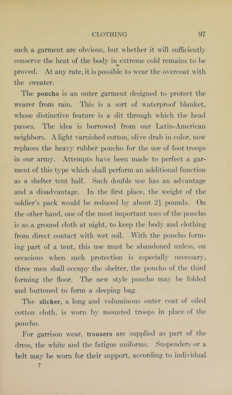 such a garment are obvious, but whetlier it will sufficiently conserve the heat of the body in extreme cold remains to be Oi proved. At any rate, it is possible to wear the overcoat with the sweater. The poncho is an outer garment designed to ])rotect the wearer from rain. This is a sort of water])roof blanket, whose distinctive feature is a slit through which the head passes. The idea is borrowed from our Latiii-American neighbors. A light varnished cotton, olive drab in color, now replaces the heavy rubber i)oncho for the use of foot trooj)s in our army. Attemj)ts have been made to ])erfect a gar- ment of this type which shall perform an additional function as a shelter tent half. Such double use has an advantage and a disadvantage. In the first place, the weight of the soldier’s pack wouhl be reduced by about 2^j ])ouuds. On the other hand, one of the most important uses of the j)oucho is as,a ground cloth at night, to keep the body and clothing from direct contact with wet soil. With the poncho form- ing part of a tent, this use must be abandoned unless, on occasions when such protection is especially necessary, three men shall occupy the shelter, the i)oncho of the third forming the floor. The new style ])oncho may be folded and buttoned to form a sleeping bag. The slicker, a long and volnminons outer coat of oiled cotton cloth, is worn by mounted troops in ])lace of the ])oncho. For garrison wear, trousers arc supplied as part of the dress, the white and the fatigue uniforms. Sns])enders or a belt may })e worn for their support, according to individual