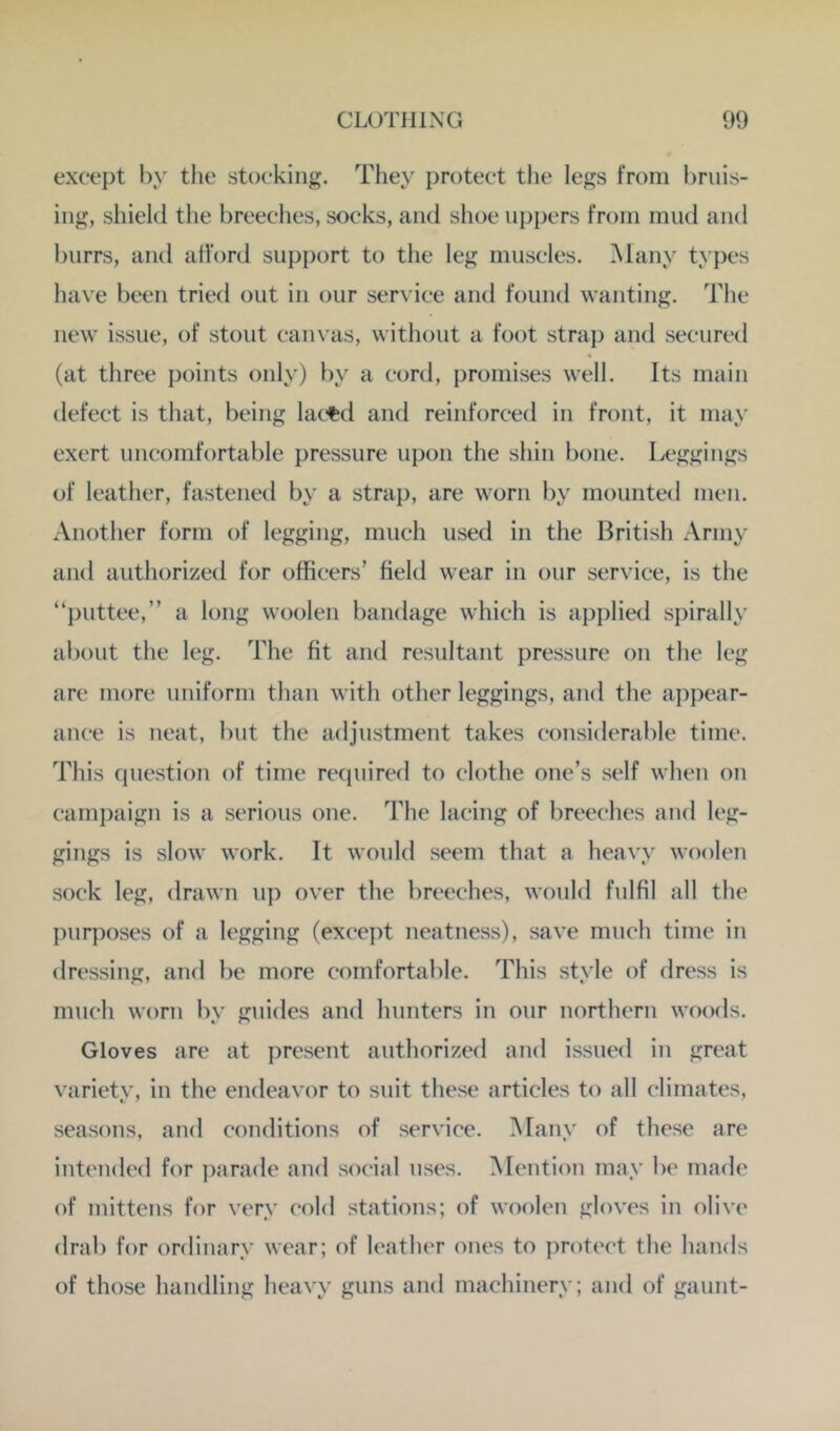 except by the stocking. They protect the legs from bruis- ing, shield the breeches, socks, and shoe uppers from mud and burrs, and afford support to the leg muscles. Many types have been tried out in our service and found wanting. The new issue, of stout canvas, without a foot strap and secured (at three points only) by a cord, promises well. Its main defect is that, being lac^d and reinforced in front, it may exert uncomfortable pressure upon the shin bone. Ix*ggings of leather, fastened by a strap, are worn by mounted men. Another form of legging, much used in the British Army and authorized for officers’ field wear in our service, is the “])uttee,” a long woolen bandage which is applied spirally about the leg. The fit and resultant pressure on the leg arc more uniform than with other leggings, and the a])pear- ance is neat, but the adjustment takes considerable time. This question of time required to clothe one’s self when on campaign is a serious one. The lacing of breeches and leg- gings is slow work. It would seem that a heavy woolen sock leg, drawn up over the breeches, would fulfil all the purposes of a legging (exeept neatness), save much time in dressing, and be more comfortable. This style of dress is much worn by guides and hunters in onr northern woods. Gloves are at present authorized and issued in great variety, in the endeavor to suit these articles to all climates, seasons, and conditions of service. Many of these are intended for ])arade and social uses. Mention may be made of mittens for very cold stations; of woolen gloves in olive drab for ordinary wear; of leather ones to protect the hands of those handling heavy guns and machinery; and of gaunt-