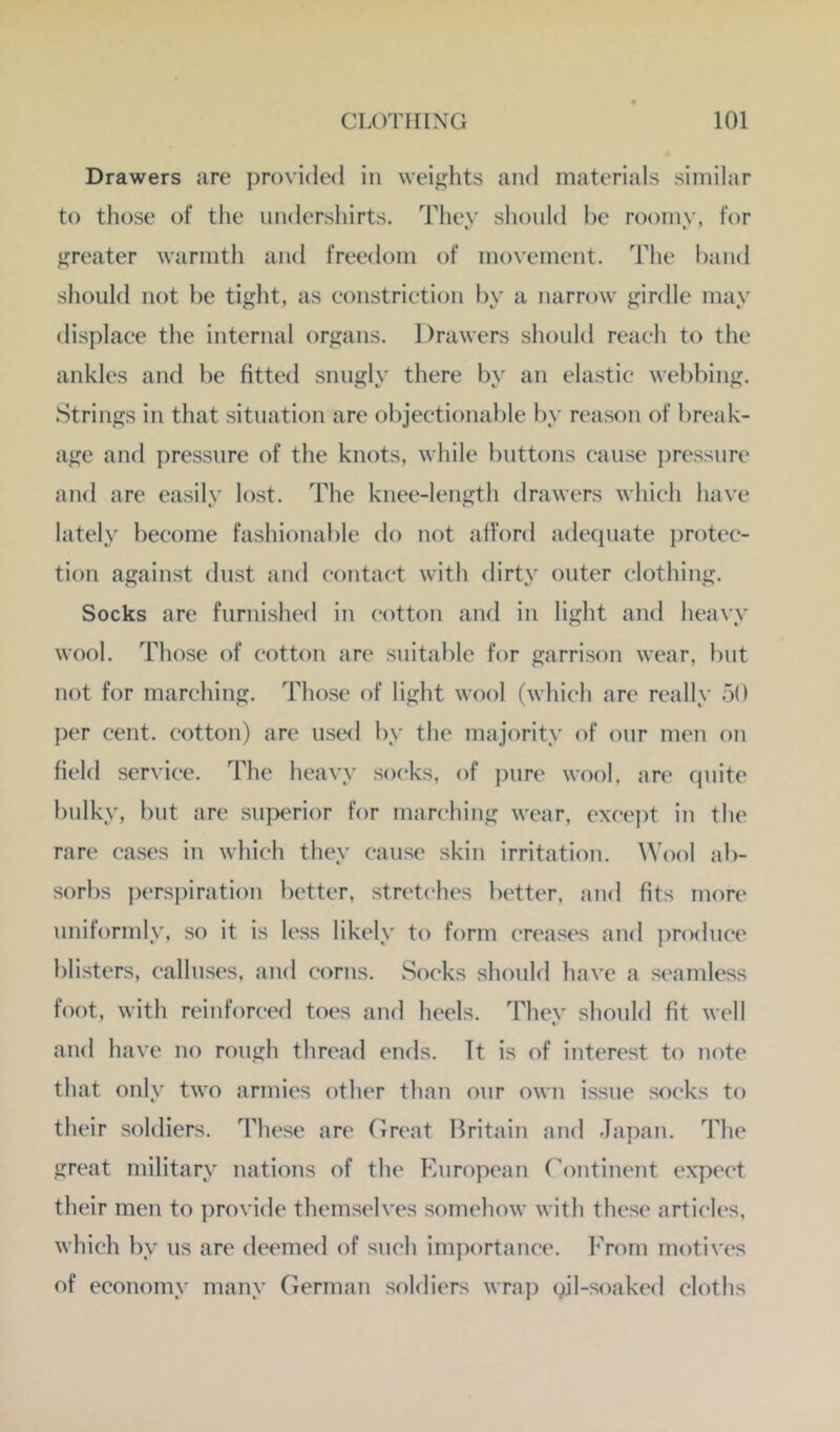 Drawers are provided in weiglits and materials similar to those of the nndershirts. Thev should he roomv, for jjreater warmth and freedom of movement. The hand should not he tight, as eonstriction hy a narrow girdle may displace the internal organs. Drawers should reach to the ankles and he fitted snugly there hy an elastic wehhing. Strings in that situation are ohjectionahle hy reason of Iwo'ak- age and pressure of the knots, while buttons cause pressure and are easily lost. The knee-length drawers which have lately heeome fashionahle do not afford adequate i)rotee- tion against dust and contact with dirty outer clothing. Socks are furnished in cotton and in light and heavy wool. Those of cotton are snitahle for garrison wear, hut not for marching. Those of light wool (which are really 50 per cent, cotton) are used hy the majority of onr men on field service. The heavy socks, of ])nre wool, an' quite bulky, hut are superior for marching wear, except in the rare cases in which they cause skin irritation. Wool ab- sorbs persjfiration better, stretches better, and fits more uniformly, so it is less likely to form creases and ])rodnce blisters, calluses, and corns. Socks should have a seamless foot, with reinforced toes and heels. They should fit well and have no rough thread ends. Tt is of interest to note that only two armies other than our own issue socks to their soldiers. These are Great Britain and Japan. The great military nations of the European Continent expect their men to provide themselves somehow with these artich's, which hy us are deemed of such importance. From motives of economy many German soldiers wra]) oil-soaked cloths