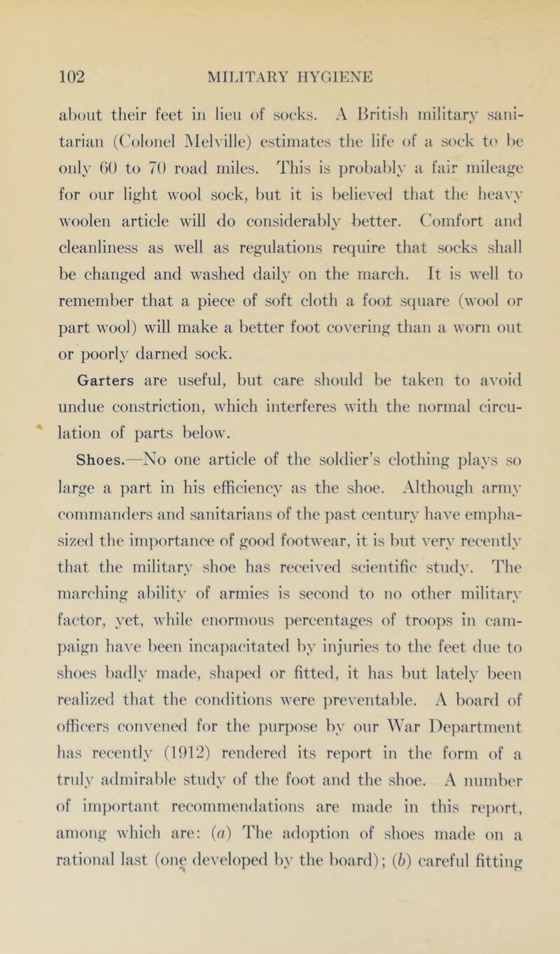 about their feet in lieu of soeks. A Hritish military sani- tarian (( ’oloiiel Yleh ille) estimates the life of a s(x*k t(' be only ()0 to 70 road miles. This is probably a fair mileage for our light wool soek, but it is believed that the heavy woolen artiele will do considerably better. Gomfort and cleanliness as well as regulations require that socks shall be changed and washed daily on the march. It is well to remember that a piece of soft cloth a foot square (wool or part wool) will make a better foot covering than a worn out or poorly darned sock. Garters are useful, but care should be taken to avoid undue constriction, which interferes with the normal circu- lation of parts below. Shoes.—No one article of the soldier’s clothing plays so large a part in his efficiency as the shoe. Although army commanders and sanitarians of the past century have em])ha- sized the im])ortance of good footwear, it is but very recently that the military shoe has received scientific study. The marching alulity of armies is second to no other military factor, yet, while enormous percentages of troo]>s in cham- paign have been inca])acitated by injuries to the feet due to shoes badly made, shaped or fittc'd, it has but lately bc'en realizc'd that the conditions were ])reventable. A board of officers convened for the ])urpose by our War l^epartment has recently (1912) rendered its report in the form of a truly admirable study of the foot and the shoe. A number of im})ortant recommcmdations are made in this re])ort, among which are: (a) The ado])tion of shoes made on a rational last (one developed by the board); (/;) careful fitting