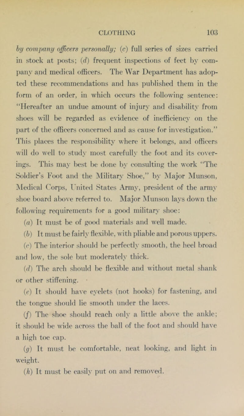 by company officers personally; (c) full series of sizes carried ill stock at posts; {d) frequent inspections of feet by coin- jiany and medical officers. The War Department has adop- ted these recommendations and has ])ublished them in the form of an order, in which occurs the following sentence: “Hereafter an undue amount of injury and disability from shoes will be regarded as evidence of inefficiency on the part of the officers concerned and as cause for investigation.” This jilaces the responsibility where it belongs, and officers will do well to .study most carefully the foot and its cover- ings. This may best be done by consulting the work “The Soldier’s Foot and the Military Shoe,” by Major Munson, Medical Corjis, I iiited States Army, jiresident of the army shoe board above referred to. Major Munson lays down the following requirements for a good military shoe: {a) It must be of good materials and well made. {l>) It must be fairly flexible, with pliable and porous uppers. (c) The interior should be perfectly smooth, the heel broad and low, the sole but moderately thiek. (d) The arch should be flexible and without metal shank or other stiffening. • (e) It should have eyelets (not hooks) for fastening, and the tongue should lie smooth under the laees. (/) ddie shoe should reach only a little above the ankle; it should be wide aeross the ball of the foot and should have a high toe ca]>. {(j) It must be comfortable, neat looking, and light in weight. (/?) It must be easily put on and removed.