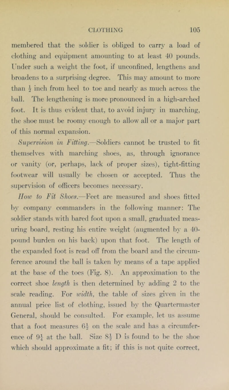 membered that the soldier is obliged to carry a load of clothing and equipment amounting to at least 40 pounds. Under such a weight the foot, if unconfined, lengthens and broadens to a surprising degree. This may amount to more than inch from heel to toe aiul nearly as much across the ball. The lengthening is more pronounced in a high-arched foot. It is thus evident that, to avoid injury in marching, the shoe must be roomy enough to allow all or a major part of this normal expansion. Supercbiioii in Fitting.—Soldiers cannot be trusted to fit themselves with marching shoes, as, through ignorance or vanity (or, perhaps, lack of i)roj)er sizes), tight-fitting footwear will usually be chosen or accepted. Thus the supervision of officers becomes necessary. IIou' to Fit Shoes.—Feet are measured and shoes fitted l)y company commanders in the following manner: The soldier stands with bared foot upon a small, gradnated meas- uring board, resting his entire weight (augmented by a 40- pound burden on his back) upon that foot. The length of the expanded foot is read oil’ from the board and the circum- ference around the ball is taken by means of a tape api)licd at the base of the toes (Fig. 8). An approximation to the correct shoe length is then determined by adding 2 to the scale reading. For leidth, the table of sizes given in the annual price li.st of (“lothing, issued by the Quartermaster General, should be consulted. For example, let us assume that a foot measures 0^ on the scale and has a circumfer- ence of 9j at the ball. Size S| D is found to be the shoe which should approximate a fit; if this is not quite correct.