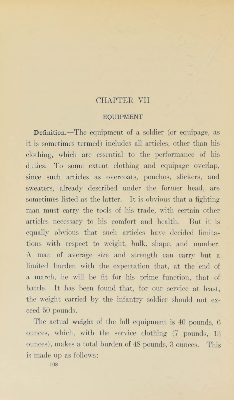 CHAPTER VII EQUIPMENT Definition.—The eqiii])ment of a soldier (or eqiiipatje, as it is sometimes termed) includes all articles, other than his clothing, which are essential to the ])erformance of his duties. To some extent clothing and equipage overlap, since such articles as overcoats, ponchos, slickers, and sweaters, already described under the former head, are sometimes listed as the latter. It is obvious that a fighting man must carry the tools of his trade, with certain other articles necessary to his comfort an<l health. But it is cc|ually obvious that such articles have decided limita- tions with respect to weight, bulk, shape, and number. A man of average size and strength can carry but a limited burden with the expectation that, at the end of a march, he will be fit for his ])rimc function, that of battle. It has been found that, for our service at least, the weight carried by the infantry soldier should not ex- ceed 50 ])ounds. The actual weight of the full equi])ment is 40 pounds, 0 ounces, which, with the service clothing (7 pounds, 1.4 ounces), makes a total burden of 48 pounds, 4 ounces. This is made nj) as follows: