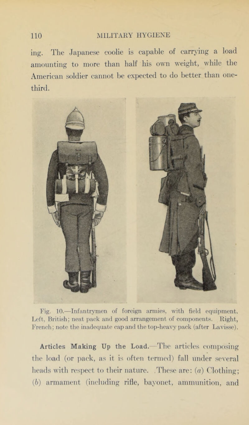 Fig. 10.—InfiViitrymcn of foreign armies, witli field eqnii^ment. L('ft, British; neat i)ack and good arrangement of comiionents. Right, French; note the inadequate cap and the top-lieavy j^ack (after Lavisse). Articles Making Up the Load. The articles (•()Pi|)osing the load (or pack, as it is oftt'ii tcnnt'd) fall tinder .several heads with resjteet to their nature. .These are: (a) Clothing; (b) arnianient (inelnding rifle, bayonet, anniinnition, and ing. The Japanese coolie is capable of carrying a load amoniiting to more than half his own weight, while the American soldier cannot be expected to do better than one- third.