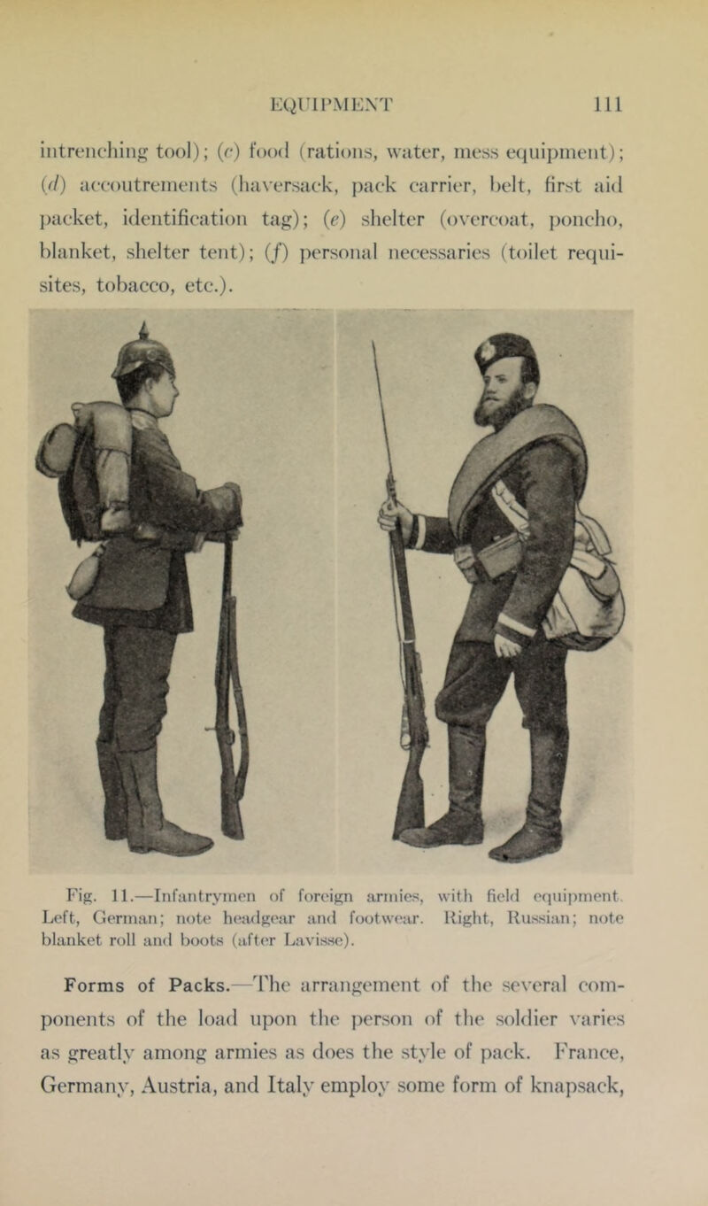 intreiK-hin tool); (o) food (rations, water, mess equipment); (//) aeeoutrements (haversaek, pack carrier, belt, first aid packet, identification tag); (c) shelter (overcoat, j)oncho, blanket, shelter tent); (/) personal necessaries (toilet requi- sites, tobacco, etc.). Fig. 11.—Infantrymen of foreign armies, with field equipment. Left, German; note h(‘adgear and footw(“:ir. Right, Russian; note blanket roll and boots (after Lavis.se). Forms of Packs.—The arrangement of the several com- ponents of the load upon the i^erson of the soldier varies as greatly among armies as does the style of pack. France, Germany, Austria, and Italy employ some form of knapsack,