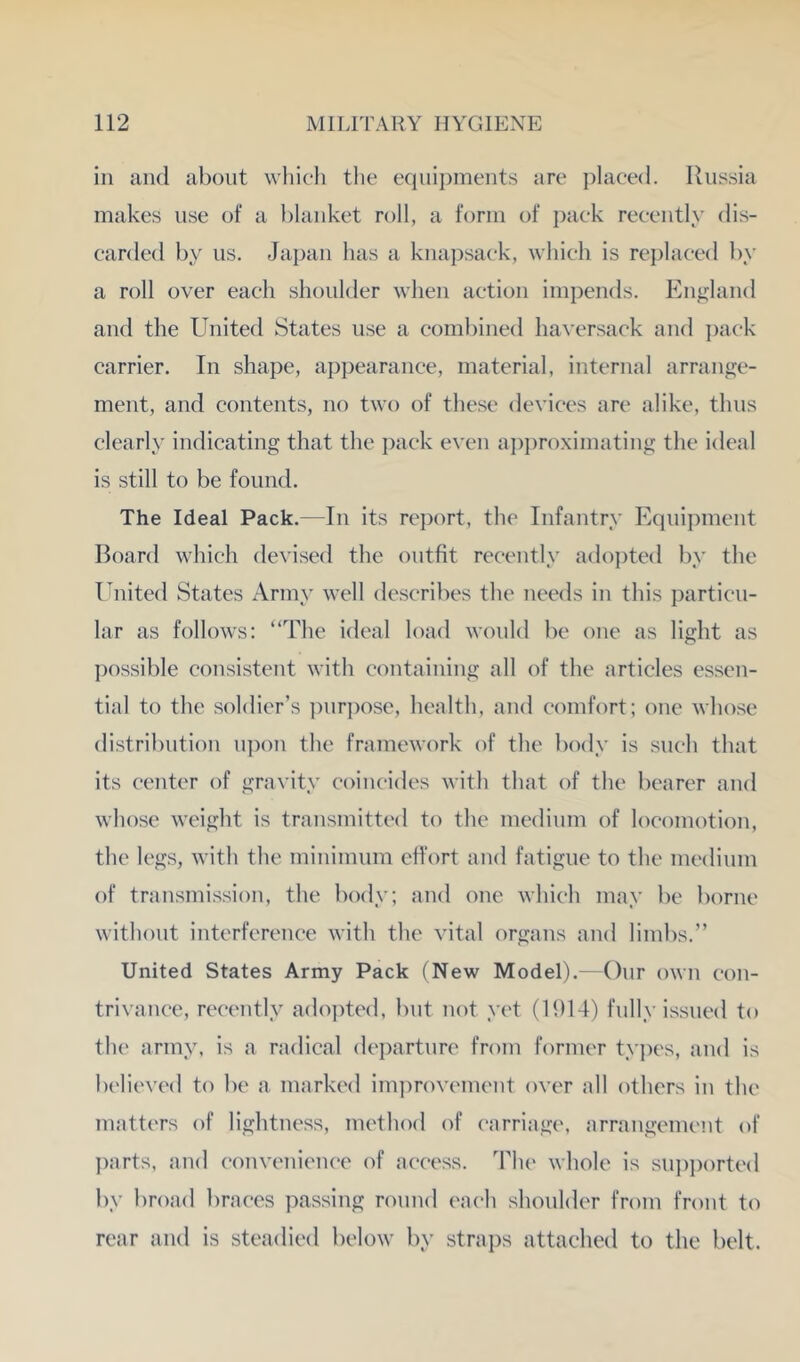 in and about whicli tlie equipments are plaeed. Russia makes use of a l)lanket roll, a form of ])aek reeently dis- carded by us. Japan has a kna])saek, which is repla(*ed by a roll over each shoulder when action impends. Enj^land and the United States use a combined haversack and i)ack carrier. In shape, appearance, material, internal arrange- ment, and contents, no two of these devices are alike, thus clearly indicating that the i)ack even a])})roximating the ideal is still to be found. The Ideal Pack.—In its report, the Infantry Equipment Board which devised the outfit recently adojRed by the United States Army well describes the needs in this particu- lar as follows: “The ideal load would be one as light as ])ossible consistent with containing all of the articles essen- tial to the soldier’s ])nr])ose, health, and comfort; one whose distribution n])on the framework of the body is such that its center of gravity coincides with that of the bearer and whose weight is transmitted to the medium of locomotion, the legs, with the minimum ett’ort and fatigue to the medium of transmission, the body; and one which may be borne without interference with the vital organs and limbs.” United States Army Pack (New Model).—Our own con- trivance, recently adopted, but not yet (H)14) fully issued to the army, is a radical dei)arture from former tyjx's, and is believed to be a marked improvement over all others in the matters of lightness, method of carriage, arrangement of I)arts, and convenience of access. The whole is supported by broad braces passing round each shoulder from front to rear and is steadied below by stra])s attached to the belt.