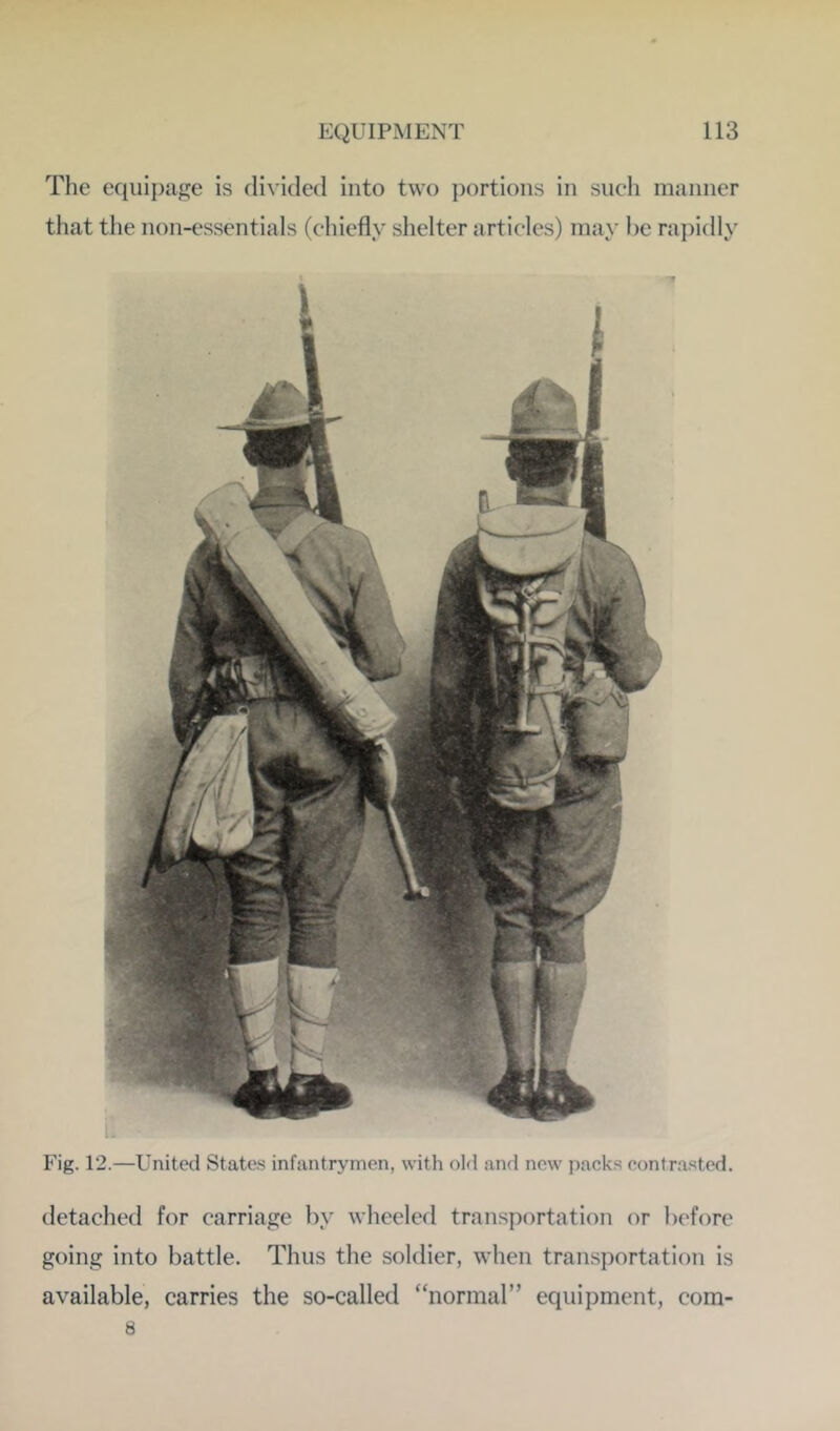 The equipage is divided into two portions in such manner that the non-essentials (chiefly shelter articles) may be rapidly Fig. 12.—United States infantrymen, with old and new packs contrasted. detached for carriage by wheeled transportation or before going into battle. Thus the soldier, when transportation is available, carries the so-called “normal” equipment, com- 8