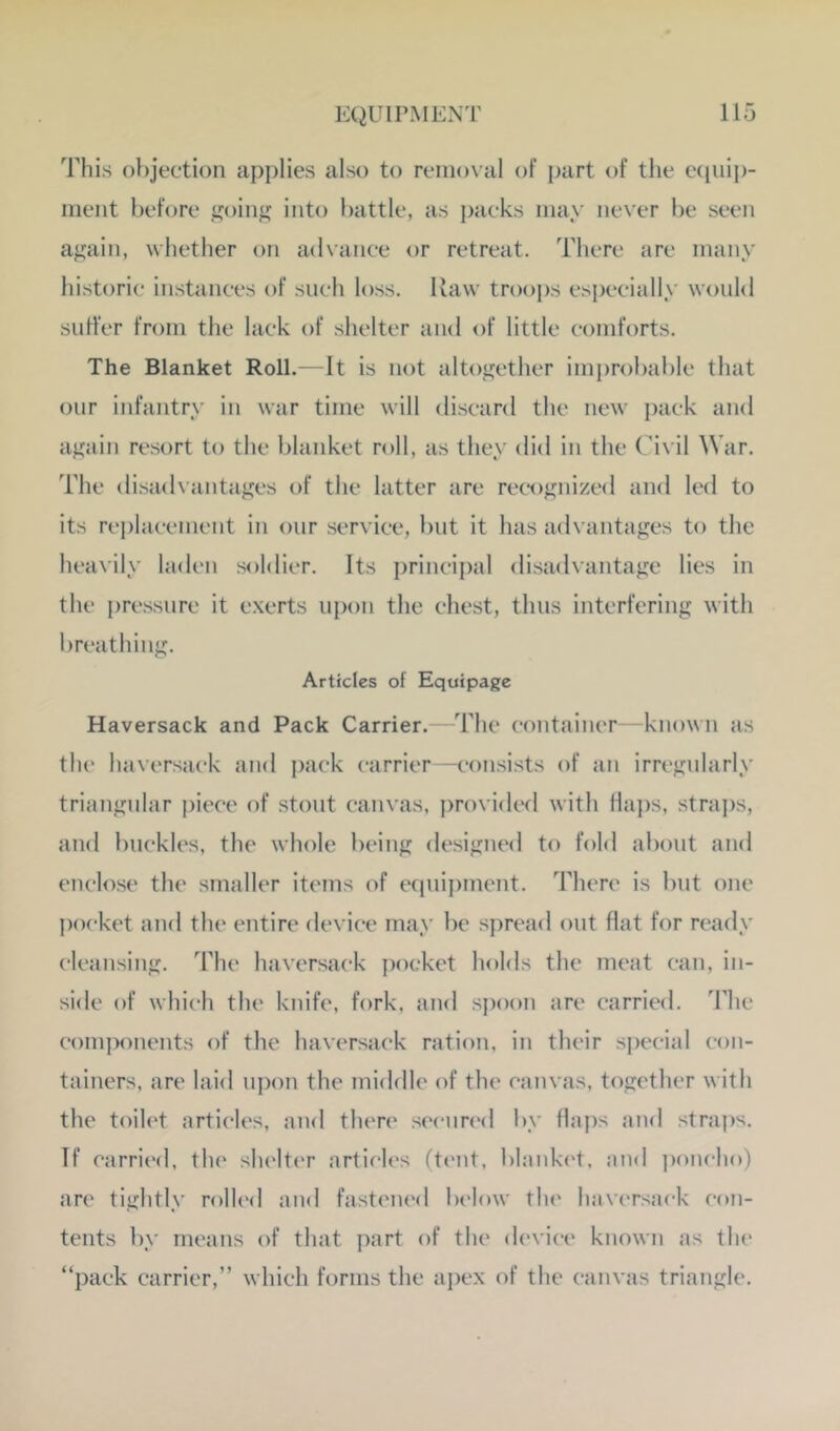 This objection applies also to removal of part of the ecpiip- meiit behjre goin^ into battle, as packs may never be seen aj^ain, whether on advance or retreat. There are many historic instances of such loss. Raw troops especially would suffer from the lack of shelter and of little comforts. The Blanket Roll.—It is not altogether improbable that onr infantry in war time will discard the new ])ack and aj^ain re.sort to the blanket roll, as they did in the Civil War. The disad\antages of the latter are recognized and led to its rei)lacement in onr service, but it has advantages to the heavily laden soldier. Its ])rincipal disadvantage lies in the i)ressnre it exerts upon the chest, thus interfering with breathing. Articles of Equipage Haversack and Pack Carrier.—^'hhe container—known as the haversack and pack carrier—consists of an irregularly triangular j)iece of stout canvas, pro\ idcfl with Ha])s, straps, and buckles, the whole being designed to fold about and enclose the smaller items of etjuipment. There is but one j)ocket and the entire device may be spread out flat for ready cleansing. The haversack pocket holds the meat can, in- side of which the knife, fork, and spoon are carried, d'hc comj)onents of the haversack ration, in their special con- tainers, are laid upon the middle of the canvas, together with the toih't articles, and there .seenn'd by flaps and straps. If carri(‘d, the shelter articles (tt'iit, blanked, and ])onch()) are tightly rolled and fasteiu'd be'low the' haversack con- tents by means of that part of the device known as the “pack carrier,” which forms the ai)ex of the canvas triangle.