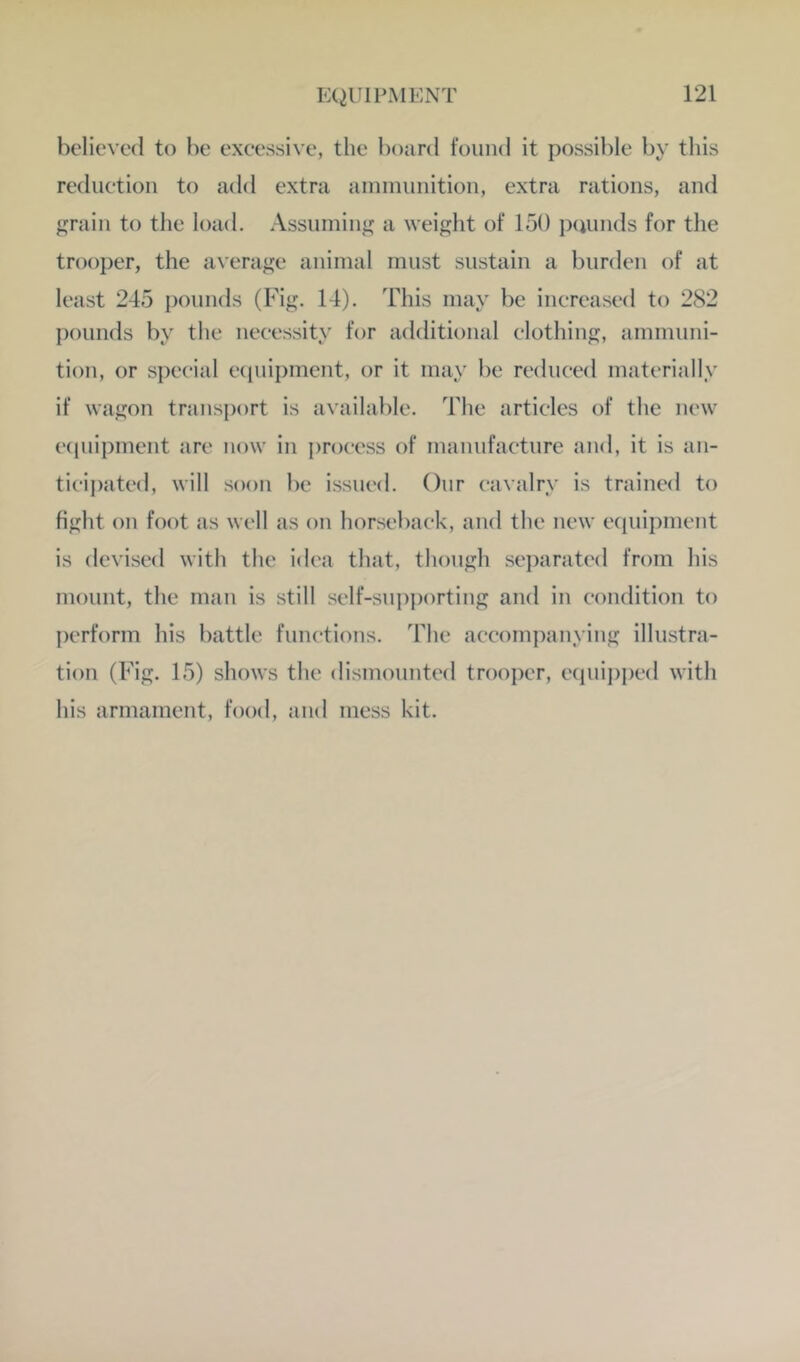 believed to be excessive, the board found it possible by this rediietion to add extra ammunition, extra rations, and rain to the load. Assuming a weight of 150 peumds for the trooper, the average animal must sustain a burden of at least 245 pounds (Fig. 14). This may be increased to 282 pounds by the necessity for additional clothing, ammuni- tion, or spcc-ial ecpiipmcnt, or it may be reduced materially if wagon transport is available. The articles of the new e(piipment are now in i)roeess of manufacture and, it is an- ticij)ated, will soon be issued. Our cavalry is trained to fight on foot as well as on horseback, and the new ecpiipment is devised with the idea that, though sei)arated from his mount, the man is still self-supporting and in condition to perform his battle functions. The accompanying illustra- tion (Fig. 15) shows the dismounted trooper, equi])ped with his armament, food, and mess kit.