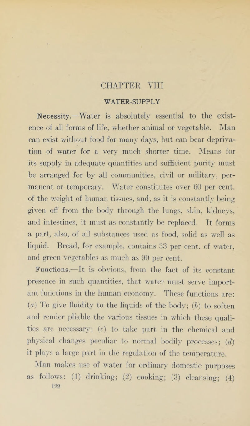 CHAPTER VIII WATER-SUPPLY Necessity.—Water is absolutely essential to the exist- ence of all forms of life, whether animal or \’egetal)le. Man can exist without food for many days, but can bear depriva- tion of water for a very much shorter time. iMeans for its supply in adequate (luantities and sufficient purity must be arranged for by all communities, civil or military, jxt- manent or temporary. Water constitutes over bO ])er cent, of the weight of human tissues, and, as it is constantly being given off from the body through the lungs, skin, kidneys, and intestines, it must as constantly be rejdaced. It forms a i)art, also, of all substances used as food, solid as well as licpiid. Bread, for example, ('ontains 3.3 per cent, of water, and green vegetables as much as 1)0 ])er cent. Functions.—It is obvious, from the fact of its constant presence in such quantities, tliat water must serve import- ant functions in the human economy. These functions are; (d) To give fluidity to the liquids of the body; (h) to soften and render ])liable the various tissues in which these quali- ties are necessary; (r) to take i)art in the chemical and ])hysical changes pe<-nliar to normal bodily processes; (d) it plays a large imrt in the regulation of the temperatnre. Man makes use of water for ordinary domestic purposes as follows: (1) drinking; t-) cooking; (3) cleansing; (4)