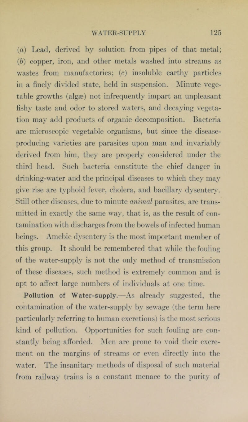 (а) Lead, derived by solution from pipes of that metal; (б) copper, iron, and other metals washed into streams as wastes from manufactories; (c*) insoluble earthy particles in a finely divided state, held in suspension, ]\Iinute vege- table growths (algae) not infrequently impart an unpleasant fishy taste and odor to stored waters, and decaying vegeta- tion may add products of organic decomposition. Bacteria are microscoi)ic vegetable organisms, but since the disease- producing varieties are parasites upon man and invariably derived from him, they are properly considered under the third head. Such bacteria constitute the chief danger in drinking-water and the ])rincipal diseases to which they may give rise are typhoid fever, cholera, and bacillary dysentery. Still other diseases, due to minute animal parasites, are trans- mitted in exactly the same way, that is, as the result of con- tamination with discharges from the bowels of infected human beings. Amebic dysentery is the most important member of this group. It should be remembered that while the fouling of the water-supply is not the only method of transmission of these diseases, such method is extremely common and is apt to affect large numbers of individuals at one time. Pollution of Water-supply. -As already suggested, the contamination of the water-suj)ply by sewage (the term here l)articularly referring to human excretions) is the most serious kind of pollution. ()])portunities for such fouling are con- stantly being afforded. Men an' ]:)rone to void their excre- ment on the margins of streams or even directly into the water. The insanitary methods of disposal of such material from railway trains is a constant menace to the purity of