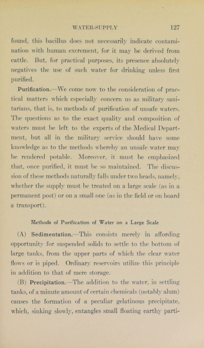 found, this bacillus does not necessarily indicate containi- iiation with linman excrement, for it may be derived from cattle. But, for practical purposes, its presence absolutely nejit‘‘^tives the use of such water for drinking unless first purified. Purification.—We come now to the consideration of j)rac- tical matters which especially concern us as military sani- tarians, that is, to methods of purification of unsafe waters. 'Fhe questions as to the exact (piality and composition of waters must be left to the experts of the INIedical Depart- ment, but all in the military service should have some knowledge as to the methods whereby an unsafe water may be rendered potable. Moreover, it must be emphasiz(*d that, once purified, it must be so maintained. The discus- sion of these methods naturally falls under two heads, namely, whether the supjily must be tn'ated on a large scale (as in a permanent post) or on a small one (as in the field or on board a transport). Methods of Parification of Water on a Large Scale (.\) Sedimentation.—This consists merely in affording opportunity for su.spended .solids to settle to the bottom of large tanks, from the upper ])arts of which the clear water flows or is piped. Ordinary reservoirs utilize this princii)le in addition to that of mere storage. (B) Precipitation.—The addition to the water, in settling tanks, of a minute amount of certain chemicals (notably alum) cau.ses the formation of a peculiar gelatinous prccii)itate, which, sinking slowly, entangles small floating earthy parti-