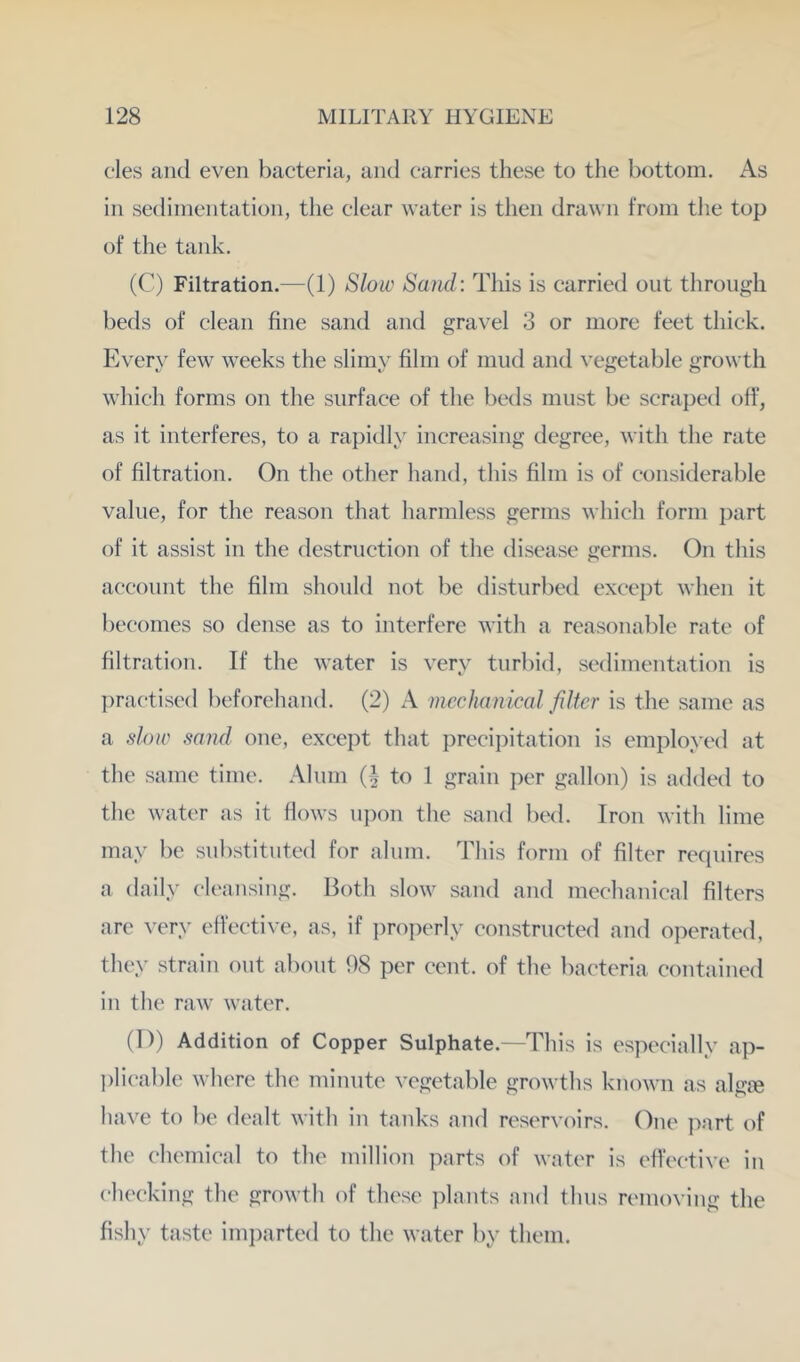cles and even bacteria, and carries these to tlie bottom. As in sedimentation, the clear water is then drawn from tlie top of the tank. (C) Filtration.—(1) Slow Sand: This is carried out through beds of clean fine sand and gravel 3 or more feet thick. Every few weeks the slimy film of mud and vegetable growth which forms on the surface of the beds must be scraped off, as it interferes, to a rapidly increasing degree, with the rate of filtration. On the other hand, this film is of considerable value, for the reason that harmless germs which form part of it assist in the destruction of the disease germs. On this account the film should not be disturbed except when it becomes so dense as to interfere with a reasonable rate of filtration. If the water is very turbid, sedimentation is l)ractised beforehand. (2) A mechanical filter is the same as a slow sand one, except that preci])itation is employed at the same time. Alnm (I to 1 grain per gallon) is added to the water as it flows ui)on the sand bed. Iron with lime may be substituted for alum. This form of filter requires a daily cleansing. Both slow sand and mechanical filters are very elective, as, if proi)erly constructed and operated, they strain out about 98 per cent, of the bacteria contained in the raw water. (D) Addition of Copper Sulphate.—This is especially ap- ])licable where the minute vegetable growths known as algre have to be dealt with in tanks and reservoirs. One part of the chemical to the million parts of water is effective in checking the growth of these jdants and thus removing the fishy taste imparted to the water by them.