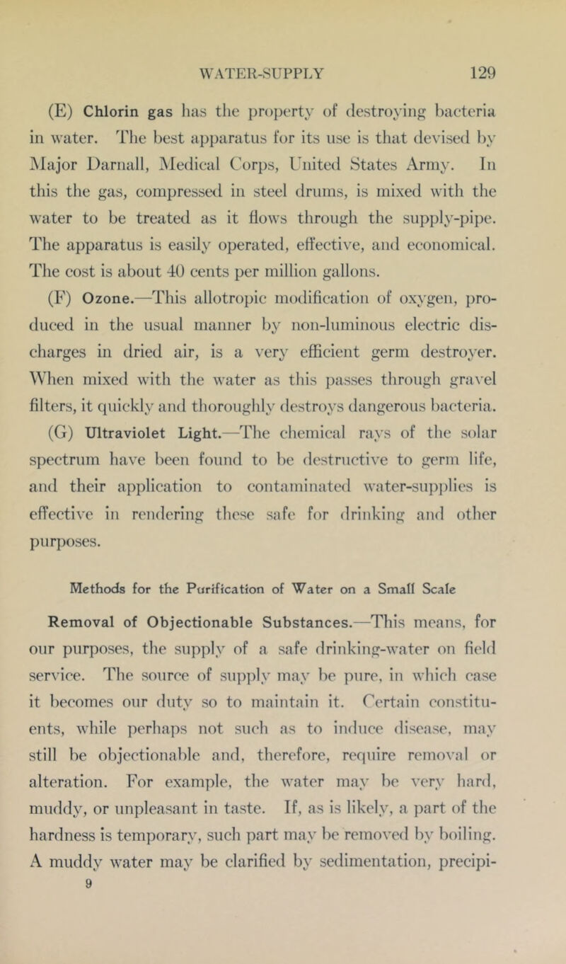 (E) Chlorin gas has tlie property of destroying bacteria ill water. Tlie best apparatus for its use is tliat devised by Major Darnall, Medical Corjis, United States Army. In this tlie gas, compressed in steel drums, is mixed with the water to be treated as it flows through the supply-pijie. The apparatus is easily operated, effective, and economical. The cost is about 40 cents per million gallons. (F) Ozone.—This allotropic modification of oxygen, pro- duced in the usual manner by non-luminous electric dis- charges in dried air, is a ver\' efficient germ destroyer. When mixed with the water as tins jiasses through graxel filters, it quickly and thoroughly destroys dangerous bacteria. (G) Ultraviolet Light.—The chemical rays of the solar spectrum have been found to be destructive to germ life, and their application to contaminated water-supiilies is effective in rendering these safe for drinking and other purposes. Methods for the Purification of Water on a Small Scale Removal of Objectionable Substances.—This means, for our purposes, the supply of a safe drinking-water on field service. The source of supply may be pure, in which case it becomes our dutv so to maintain it. Certain constitu- « ents, while perhaps not such as to induce disease, may still be objectionable and, therefore, require removal or alteration. For example, the water may be very hard, muddy, or unpleasant in taste. If, as is likely, a part of the hardness is temporary, such part may be removed by boiling. A muddy water may be clarified by sedimentation, precipi- 9