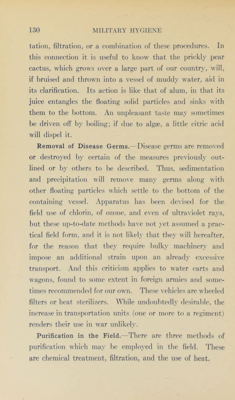 tatioii, filtration, or a coinl)ination of these j^roeedures. In this connection it is useful to know that the prickly pear cactus, which grows over a large part of our country, will, if bruised and thrown into a vessel of iiiuddN^ water, aid in its clarification. Its action is like that of alum, in that its juice entangles the floating solid particles and sinks with them to the bottom. An unpleasant taste may sometimes be driven off by boiling; if due to algse, a little citric acid will dispel it. Removal of Disease Germs.—Disease germs arc removed or destroyed by certain of the measures previously out- lined or by others to be described. Thus, sedimentation and precipitation will remove many germs along with other floating particles which settle to the bottom of the containing vessel. A])paratus has been devised for the field use of chlorin, of ozone, and even of ultraviolet rays, but these up-to-date methods have not yet assumed a i)rac- tical field form, and it is not likely that they will hereafter, for the reason that they recpiire bulky machinery and impose an additional strain upon an already excessive trans])ort. And this criticism apjdies to water carts and wagons, found to some extent in foreign armies and some- times recommended for our own. These vehicles are wheeled filters or heat sterilizers. \Yhile undoubtedly desirable, the increase in transportation units (one or mon' to a regiment) renders their use in war unlikely. Purification in the Field.—There are three methods of purification which may be em]doyed in the field. These are chemical treatment, filtration, and the use of heat.