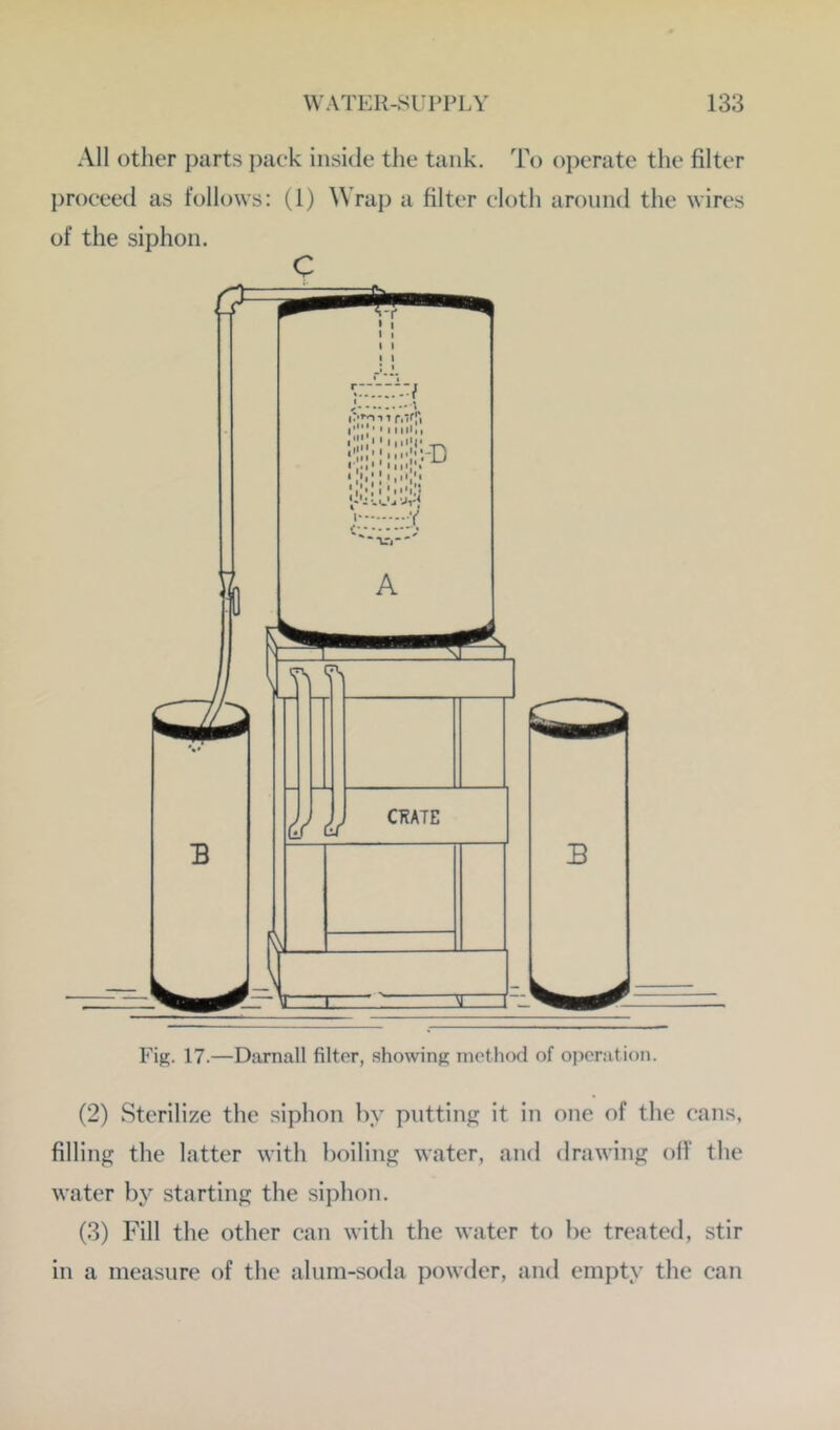 All other i)arts i)aek inside the tank. To oi)erate the filter proceed as follows: (1) Wrap a filter cloth around the wires of the siphon. c Fig. 17.—Darnall filter, showing method of operation. (2) Sterilize the siphon by putting it in one of the cans, filling the latter with boiling water, and drawing olf the water by starting the siphon. (3) Fill the other can with the water to be treated, stir in a measure of the alum-soda powder, and empty the can