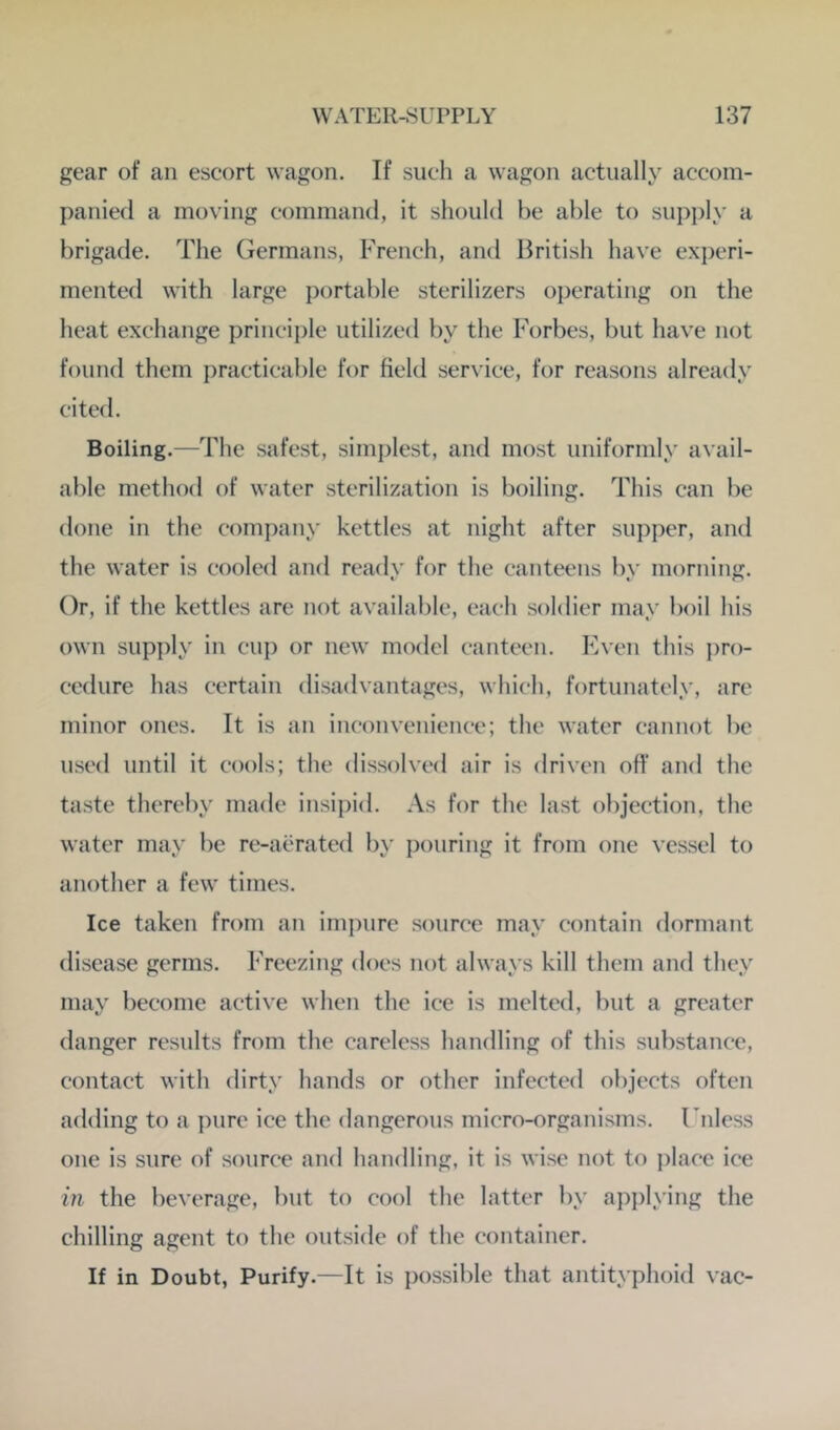 gear of an escort wagon. If such a wagon actually accom- panied a moving command, it should he able to supply a brigade. The Germans, French, and British have ex])eri- mented with large portable sterilizers operating on the heat exchange princijile utilized by the Forbes, but have not found them practicable for field service, for reasons already cited. Boiling.—The safest, simplest, and most uniformly avail- able method of water sterilization is boiling. This can be done in the company kettles at night after supper, and the water is cooled and readv for the canteens bv morning. Or, if the kettles are not available, each soldier may boil his own supply in cup or new model canteen. Even this pro- cedure has certain disadvantages, which, fortunately, are minor ones. It is an inconvenience; the water cannot be used until it cools; the dissolved air is driven off and the taste thereby made insipid. As for the last objection, the water may be re-aerated by pouring it from one vessel to another a few times. Ice taken from an impure source may contain dormant disease germs. Freezing does not always kill them and they may become active when the ice is melted, but a greater danger results from the careless handling of this substance, contact with dirty hands or other infected objects often adding to a pure ice the dangerous micro-organisms. Unless one is sure of source and handling, it is wise not to place ice ill the beverage, but to cool the latter by applying the chilling agent to the outside of the container. If in Doubt, Purify.—It is possible that antityphoid vac-