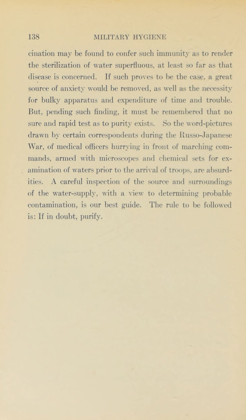 ciiiatioii may he found to confer such imniniiity as to render the sterilization of water snperflnons, at least so far as that disease is eoneerned. If such proves to he the case, a great source of anxiety would he removed, as well as the necessity for bulky ap]>aratus and expenditure of time and trouble. But, ])ending such finding, it must he remembered that no sure and rapid test as to purity exists. So the word-]jictures drawn by certain correspondents during the Uusso-Japanese War, of medical officers hurrying in front of marching com- mands, armed with microscopes and (‘hemical sets for ex- amination of waters prior to the arrival of troops, are absurd- ities. A careful inspection of the source and surroundings of the water-sup])ly, with a view to determining probable contamination, is our best guide. The rule to be followed is: If in doubt, purify.