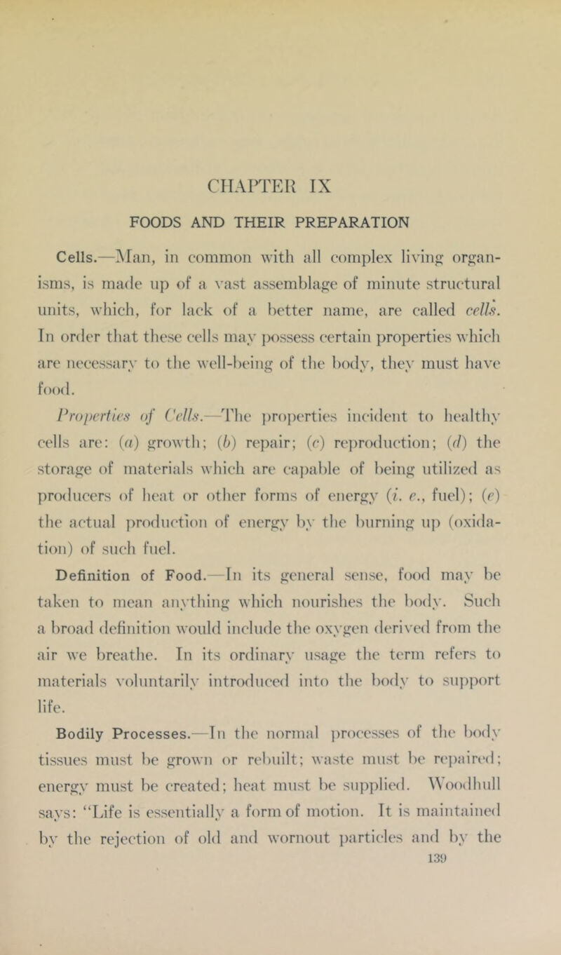 FOODS AND THEIR PREPARATION Cells.—Man, in common witli all complex liviii orj^an- isms, is made up of a vast assemblajje of minute structural units, which, for lack of a better name, are called cellft. In order that these cells may possess certain properties which are necessary to the well-being of the body, they must have food. Properties of Pells.—The i)roperties incident to healthy cells are; (a) growth; (b) repair; (c) rei)roduction; (r/) the storage of materials which arc capable of being utilized as pnxlucers of heat or other forms of energy (i. e., fuel); (c) the actual ])roduction of energy by the burning up (oxida- tion) of such fuel. Definition of Food. —In its general sense, food may be taken to mean anything which nourishes the body. Such a broad definition would include the oxygen derived from the air we breathe. In its ordinary usage the term refers to materials voluntarily introduced into the body to su})port life. Bodily Processes.—In the normal processes of the body tissues must be grown or rebuilt; waste must be n'paired; energy must be created; heat must be supplied. Woodhull says: “Life is essentially a form of motion. It is maintained by the rejection of old and wornout i)articles and by the 131)