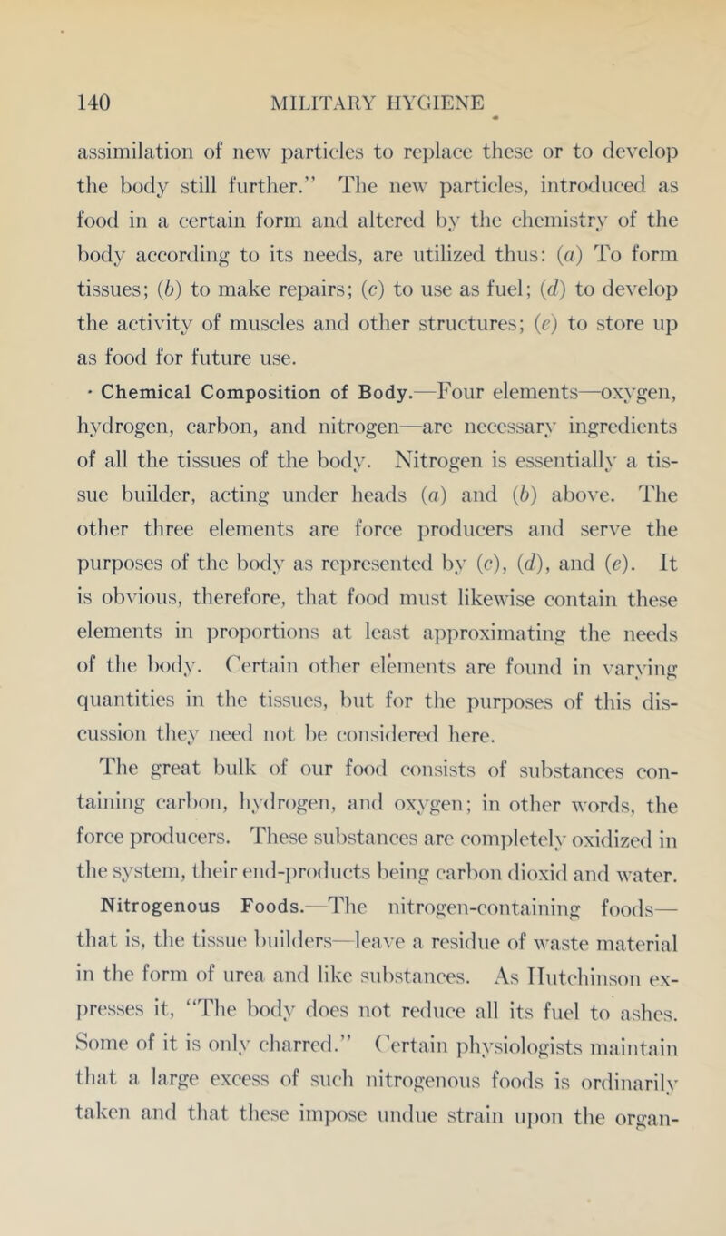 assimilation of new particles to rejjlace these or to develop the body still further.” The new particles, introduced as food in a certain form and altered by the chemistry of the body according to its needs, are utilized thus: (a) To form tissues; (b) to make repairs; (c) to use as fuel; (c/) to develop the activity of muscles and other structures; (e) to store up as food for future use. ' Chemical Composition of Body.—Four elements—oxygen, hydrogen, carbon, and nitrogen—are necessary ingredients of all the tissues of the body. Nitrogen is essentially a tis- sue builder, acting under heads (a) and (b) above. The other three elements are force i)roducers and serve the purposes of the body as re])resented by (c), (d), and (c). It is obvious, therefore, that food must likewise contain these elements in ])ro])ortions at least a])proximating the needs of the body. Certain other elements are found in varying quantities in the tissues, but for the purposes of this dis- cussion they need not be considered here. The great bulk of our food consists of substances con- taining carbon, hydrogen, and oxygen; in other words, the force producers. These substances are com])letely oxidized in the system, their end-])roducts being carbon dioxid and water. Nitrogenous Foods.—The nitrogen-containing foods— that is, the tissue builders—leave a residue of waste material in the form of urea and like substances. As TTutchinson ex- ])resses it, “The body does not reduce all its fuel to ashes. Some of it is only charred.” (''ertain ]^hysiologists maintain that a large excess of such nitrogenous foods is ordinarily taken and that these inqiose undue strain upon the organ-