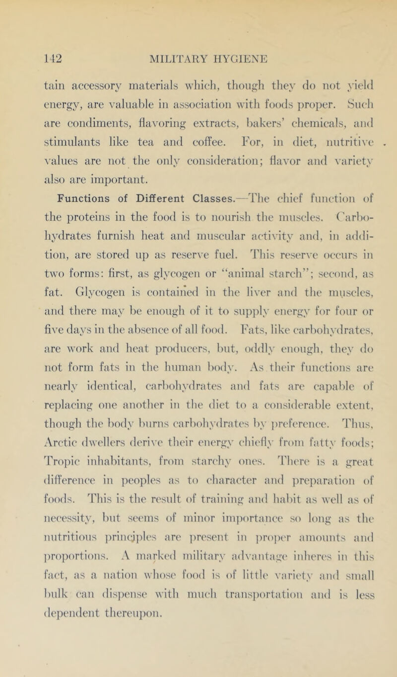 tiiin accessory materials which, tliough they do not yield energy, are valuable in association with foods ])roper. Such are condiments, flavoring extracts, bakers’ chemicals, and stimulants like tea and coffee. For, in diet, nntriti^•c values are not the only consideration; flavor and \ariety also are important. Functions of Different Classes.—The chief function of the proteins in the food is to nourish the muscles, ('arbo- hydrates furnish heat and muscular activity and, in addi- tion, are stored up as reserve fuel. This reserve occurs in two forms: first, as glycogen or “animal starch’’; second, as fat. Glycogen is contained in the liver and the muscles, and there may be enough of it to supply energy for four or five days in the absence of all food. Fats, like carbohydrates, are work and heat producers, but, oddly enough, they do not form fats in the human body. As their functions are nearly identical, carbohydrates and fats are capable of replacing one another in the diet to a considerable extent, though the body burns carbohydrates by ])reference. Thus, Arctic dwellers derive their energy chiefly from fatty foods; Troj)ic inhabitants, from starchy ones. There is a great dilference in peoples as to character and ])reparation of foods. This is the result of training and habit as well as of neeessity, but seems of minor inpiortance so long as the nutritious ])rinql])les are i)resent in ])ro])er amounts and ])roportions. A marked military advantage' inheres in this fact, as a nation whose food is of little variety and small bulk can dis])ense with much trans])ortation and is less dependent thereuj)on.