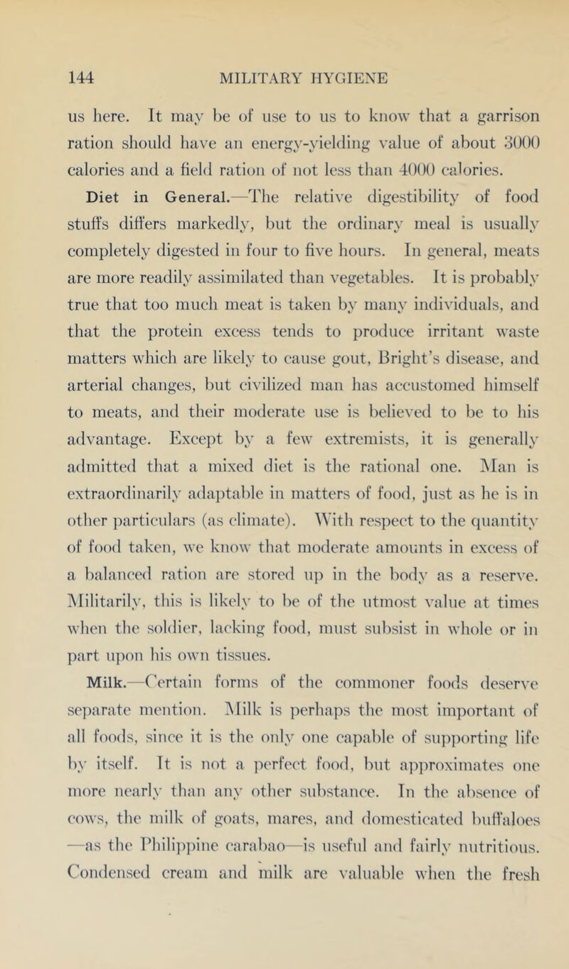 us here. It may be of use to us to know tliat a garrison ration should ha\'e an energy-yielding value of about 3()()() calories and a field ration of not less than 4()()() calories. Diet in General.—The relative digestibility of food stuffs differs markedly, but the ordinary meal is usually completely digested in four to five hours. In general, meats are more readily assimilated than vegetables. It is probably true that too mueh meat is taken by many individuals, and that the protein excess tentls to produce irritant waste matters whieh are likely to cause gout, Bright’s disease, and arterial changes, but ci\’ilized man has accustomed himself to meats, and their moderate use is believed to be to his advantage. Except by a few extremists, it is generally admitted that a mixed diet is the rational one. Man is extraordinarily adaptable in matters of food, just as he is in other })articulars (as climate). ^Yith respect to the quantity of food taken, we know that moderate amounts in excess of a balanced ration are stored uj) in the body as a reserve. Militarily, this is likely to be of the utmost value at times when the soldier, lacking food, must subsist iu whole or in ])art upon his own tissues. Milk.—Certain forms of the commoner foods deserve separate mention. Milk is perhaps the most important of all foods, since it is the only one capable of sui)porting life by itself. It is not a perfect food, but api)roximates one more nearly than any other substance. In the absence of cows, the milk of goats, mares, and domesticated buffaloes —as the Phili])pine carabao—is useful and fairly nutritious. Condensed cream and milk are valuable when the fresh