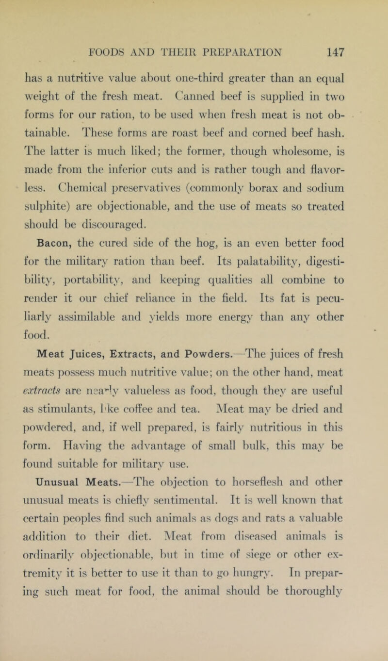 has a nutritive value about one-third greater than an equal weight of the fresh meat. Canned beef is supplied in two forms for our ration, to lie used when fresh meat is not ob- tainable. These forms are roast beef and corned beef hash. The latter is much liked; the former, though wholesome, is made from the inferior cuts and is rather tough and flavor- less. Chemical j^reservatives (commonly borax and sodium sulphite) are objectionable, and the use of meats so treated should be discouraged. Bacon, the cured side of the hog, is an even better food for the military ration than beef. Its palatability, digesti- bility, portability, and keeping qualities all combine to render it our chief reliance in the field. Its fat is pecu- liarly assimilable and yields more energy than any other food. Meat Juices, Extracts, and Powders.—The juices of fresh meats possess much nutritive value; on the other hand, meat (wtrnct'i are neady valueless as food, though they are useful as stimulants, I'ke coffee and tea. Meat may be dried and powdered, and, if well prepared, is fairly nutritious in this form. Having the advantage of small bulk, this may be found suitable for military use. Unusual Meats.—The objection to horseflesh and other unusual meats is chiefly sentimental. Tt is well known that certain peoples find such animals as dogs and rats a valuable addition to their diet. Meat from diseased animals is ordinarily objectionable, but in time of siege or other c'x- tremity it is better to use it than to go hungry. In prej)ar- ing such meat for food, the animal should be thoroughly