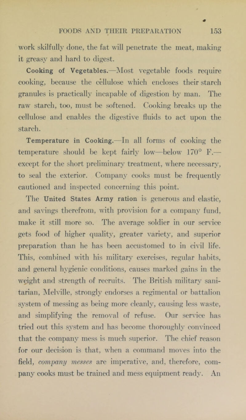 work skilfully done, the fat will j)eiietrate the meat, making it greasy and hard to digest. Cooking of Vegetables.—Most vegetable foods require cooking, because the cellulose which encloses their starch granules is practically inca})able of digestion by man. The raw starch, too, must be softened. Cooking breaks up the cellulose and enables the digestive fluids to act ui)on the starch. Temperature in Cooking.—In all forms of cooking the temjx'rature should be kept fairly low—below 170° F.— except for the short preliminary treatment, where necessary, to .seal the exterior. Company cooks must be frequently cautioned and inspected concerning this point. The United States Army ration is generous and clastic, and savings therefrom, with i)rovision for a company fund, make it still more so. The average soldier in our ser\ice gets food of higher quality, greater variety, and superior preparation than he has been accustomed to in civil life. This, combined with his military exercises, regular habits, and general hygienic conditions, caiLses marked gains in the weight and strength of recruits. The British military sani- tarian, Melville, strongly endorses a regimental or battalion system of messing as being more cleanly, causing less waste, and simplifying the removal of refuse. Our service has tried out this system and has become thoroughly convinced that the company mess is much superior. The chief reason for our decision is that, when a command moves into the field, company incssca are im])erative, and, therefore, com- pany cooks must be trained and mess equipment ready. An