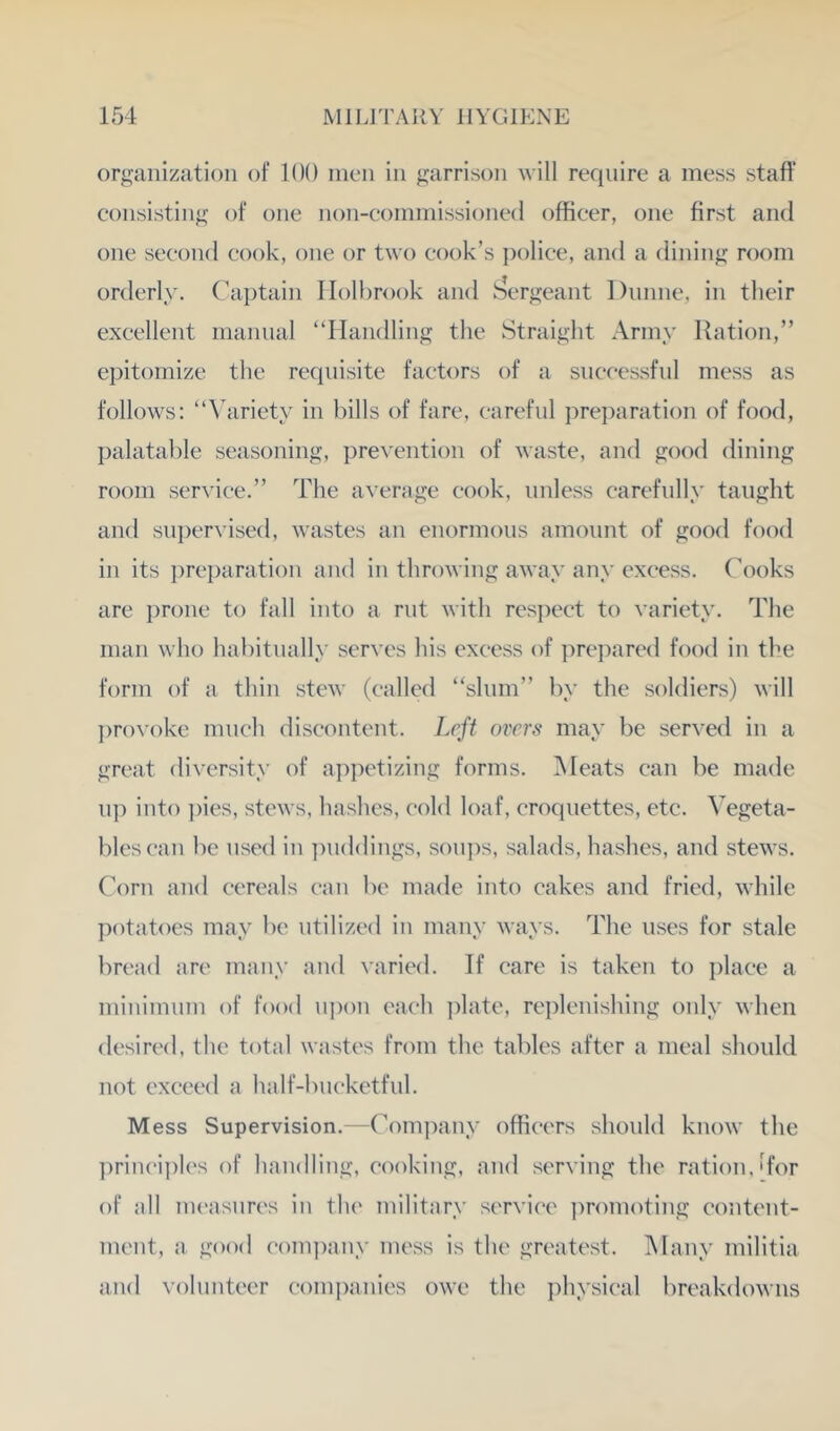 organization of 100 men in garrison will require a mess staff consisting of one non-commissioned officer, one first and one second cook, one or two cook’s ])olice, and a dining room orderly. Captain Holbrook and l^ergeant Dunne, in their excellent manual “Handling the Straight Army Ration,” epitomize the requisite factors of a successful mess as follows: “Variety in bills of fare, careful preparation of food, palatable seasoning, prevention of waste, and good dining room service.” The average cook, unless carefully taught and su])ervised, wastes an enormous amount of good food in its preparation and in throwing away any excess, (^ooks are prone to fall into a rut with respect to \’ariety. The man who habitually serves his excess of prepared food in the form of a thin stew ((‘ailed “slum” by the soldiers) will ])rovoke much discontent. Left overs may be served in a great diversity of appetizing forms. Meats can l^e made u]) into ])ies, stews, hashes, cold loaf, croquettes, etc. Vegeta- bles (‘an be used in ])uddings, soiijis, salads, hashes, and stews. Corn and cereals (‘an be made into cakes and fried, while potatoes may be utilized in many ways. The uses for stale bread are many and varied. If care is taken to place a minimum of food U])on each ])late, re])lenishing only when desir('d, the total wastes from the tables after a meal should not exceed a half-bu(‘ketful. Mess Supervision.—Company officers should know the ])rin(‘i])les of hnndliug, cooking, and serving the ration,'for of ;dl m('asur('s in the military servi(‘e ])ronioting content- ment, a good com])auy mess is the greatest. Many militia and volunteer comi)anies owe the i)hysical breakdowns