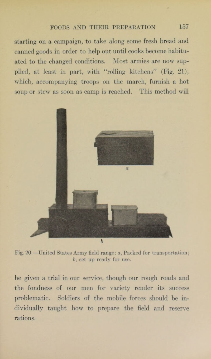 starting on a campaign, to take along some fresh bread and canned goods in order to lielp out until eooks become habitu- ated to the changed conditions. ]\Iost armies are now sup- plied, at least in part, with “rolling kitchens” (Fig. 21), which, accompanying troops on the march, furnish a hot soup or stew as soon as camp is reached. This method will Fig. 20.—United States Army field range: a, Packed for transportation; h, set uj) ready for use. be given a trial in our service, though our rough roads and the fondness of our men for variety render its success problematic. Soldiers of the mobile forces should be in- dividually taught how to prepare the field and reserve rations.