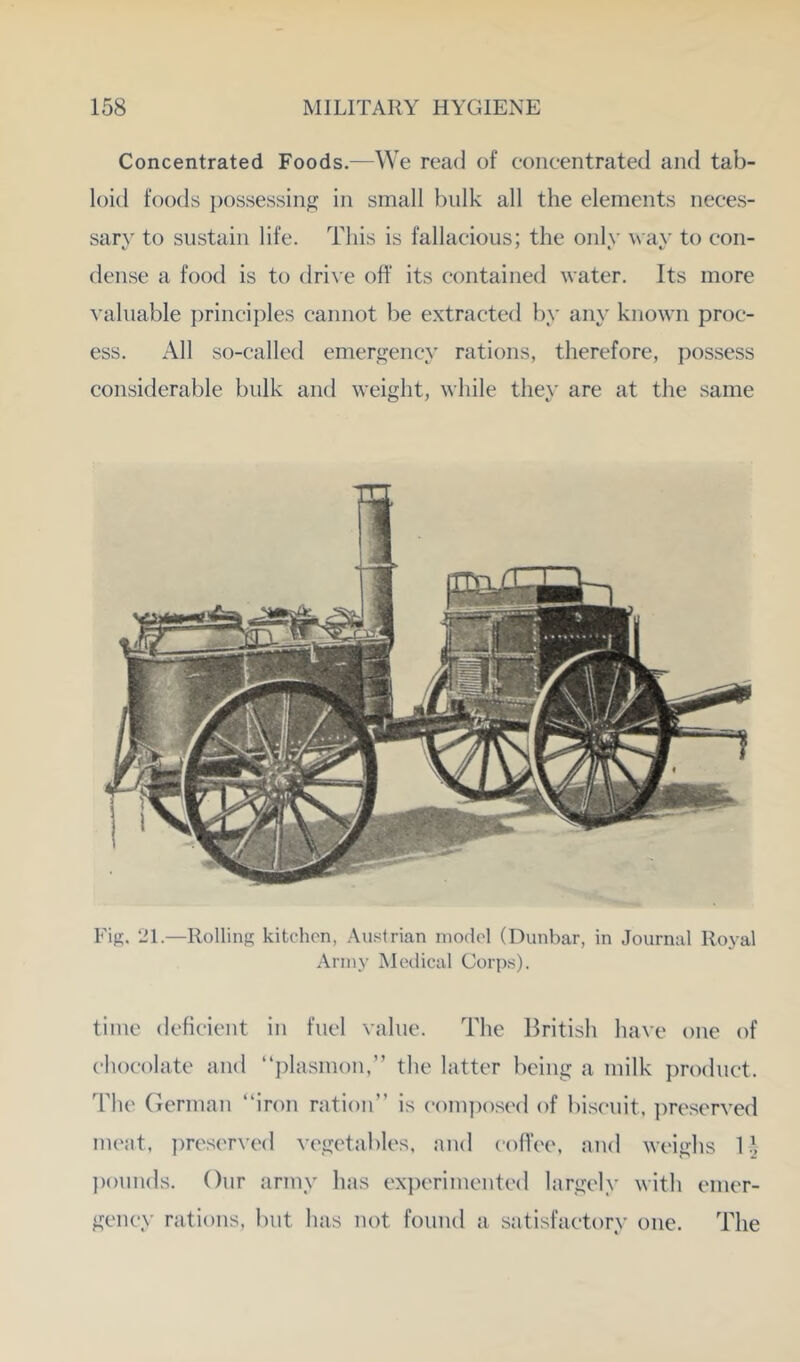 Concentrated Foods.—We read of concentrated and tab- loid foods })Ossessing in small bulk all the elements neces- sary to sustain life. This is fallacious; the only way to con- dense a food is to driye off its contained \yater. Its more yaluable principles cannot be extracted by any kno\yn proc- ess. All so-called emergency rations, therefore, ])ossess considerable bulk and weight, while they are at the same Fis. 21.—Rollins kitchen, Austrian model (Dunbar, in Journal Royal Army Medical Corps). time deficient in fuel yalue. The British haye one of chocolate and “plasmon,” the latter being a milk j)roduct. The (lerinan “iron ration’’ is com])osed of luscuit, preseryed mcjit, ))reserycd yegetables, and coffee, and weighs 1 \ pounds. Our army hits experimented largely with emer- gency rations, but has not found ti sjitisfactory one. The