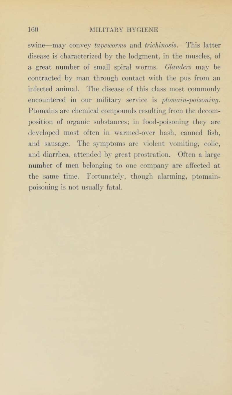 swine—may convey tapeworms and trichinosis. This latter disease is characterized l)y the lodgment, in the muscles, of a great number of small spiral worms. Glanders may be contracted by man through contact with the pus from an infected animal. The disease of this class most commonly encountered in our military service is ptomain-poisoning. Ptomains are chemical compounds resulting from the decom- position of organic substances; in food-poisoning they are developed most often in warmed-over hash, canned fish, and sausage. The symptoms are violent vomiting, colic, and diarrhea, attended by great prostration. Often a large number of men belonging to one com])any are affected at the same time. Fortunately, though alarming, ptomain- poisoning is not usually fatal.